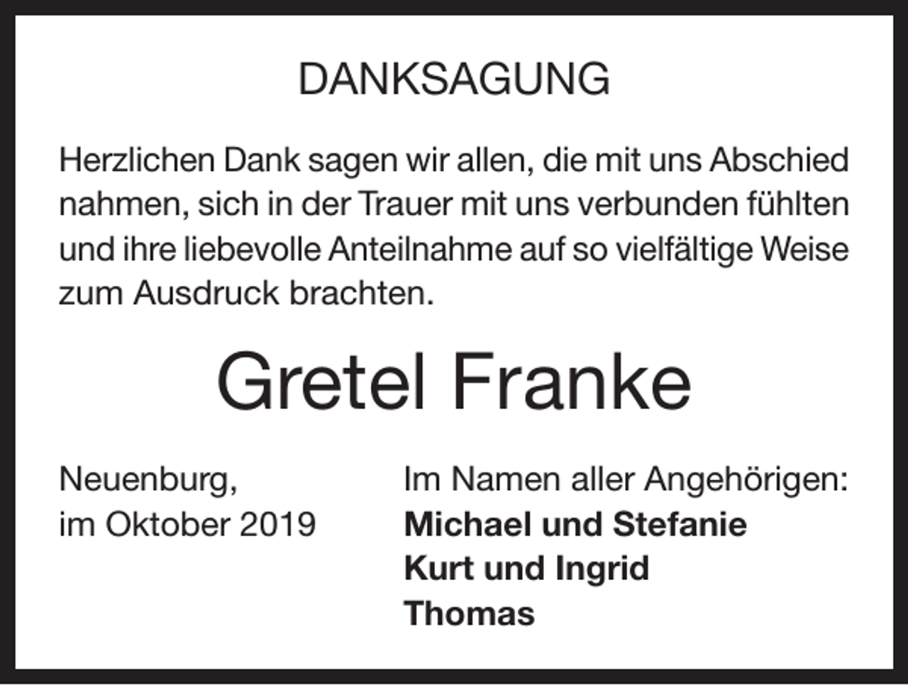 <p>DANKSAGUNG<br />Herzlichen Dank sagen wir allen, die mit uns Abschied<br />nahmen, sich in der Trauer mit uns verbunden fühlten<br />und ihre liebevolle Anteilnahme auf so vielfältige Weise<br />zum Ausdruck brachten.</p><p>Gretel Franke<br />Neuenburg,<br />Im Namen aller Angehörigen:<br />im Oktober 2019 Michael und Stefanie<br />Kurt und Ingrid<br />Thomas</p>