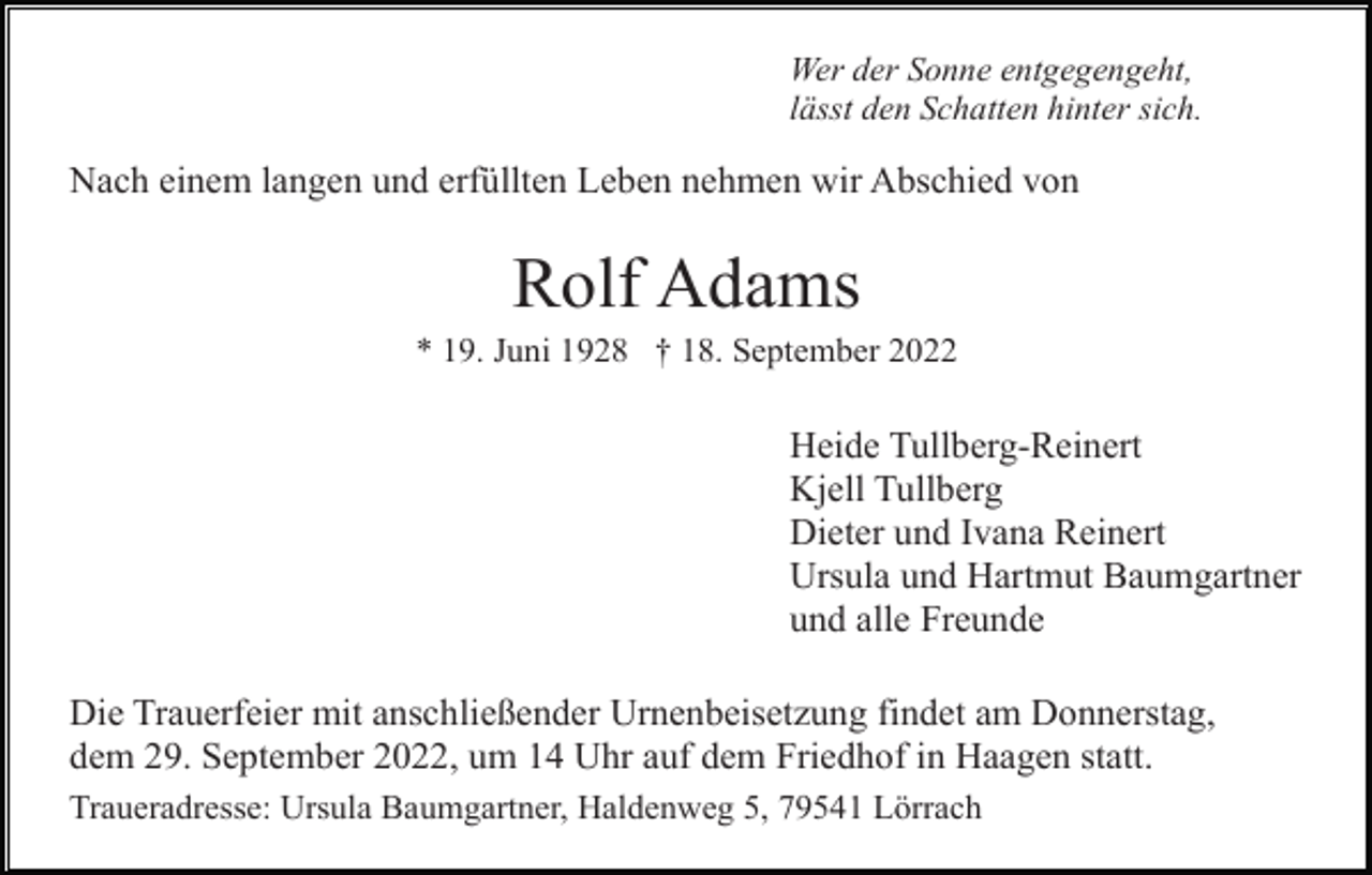 <p>Wer der Sonne entgegengeht,<br />lässt den Schatten hinter sich.</p><p>Nach einem langen und erfüllten Leben nehmen wir Abschied von</p><p>Rolf Adams<br />* 19. Juni 1928 † 18. September 2022</p><p>Heide Tullberg-Reinert<br />Kjell Tullberg<br />Dieter und Ivana Reinert<br />Ursula und Hartmut Baumgartner<br />und alle Freunde<br />Die Trauerfeier mit anschließender Urnenbeisetzung findet am Donnerstag,<br />dem 29. September 2022, um 14 Uhr auf dem Friedhof in Haagen statt.<br />Traueradresse: Ursula Baumgartner, Haldenweg 5, 79541 Lörrach</p>