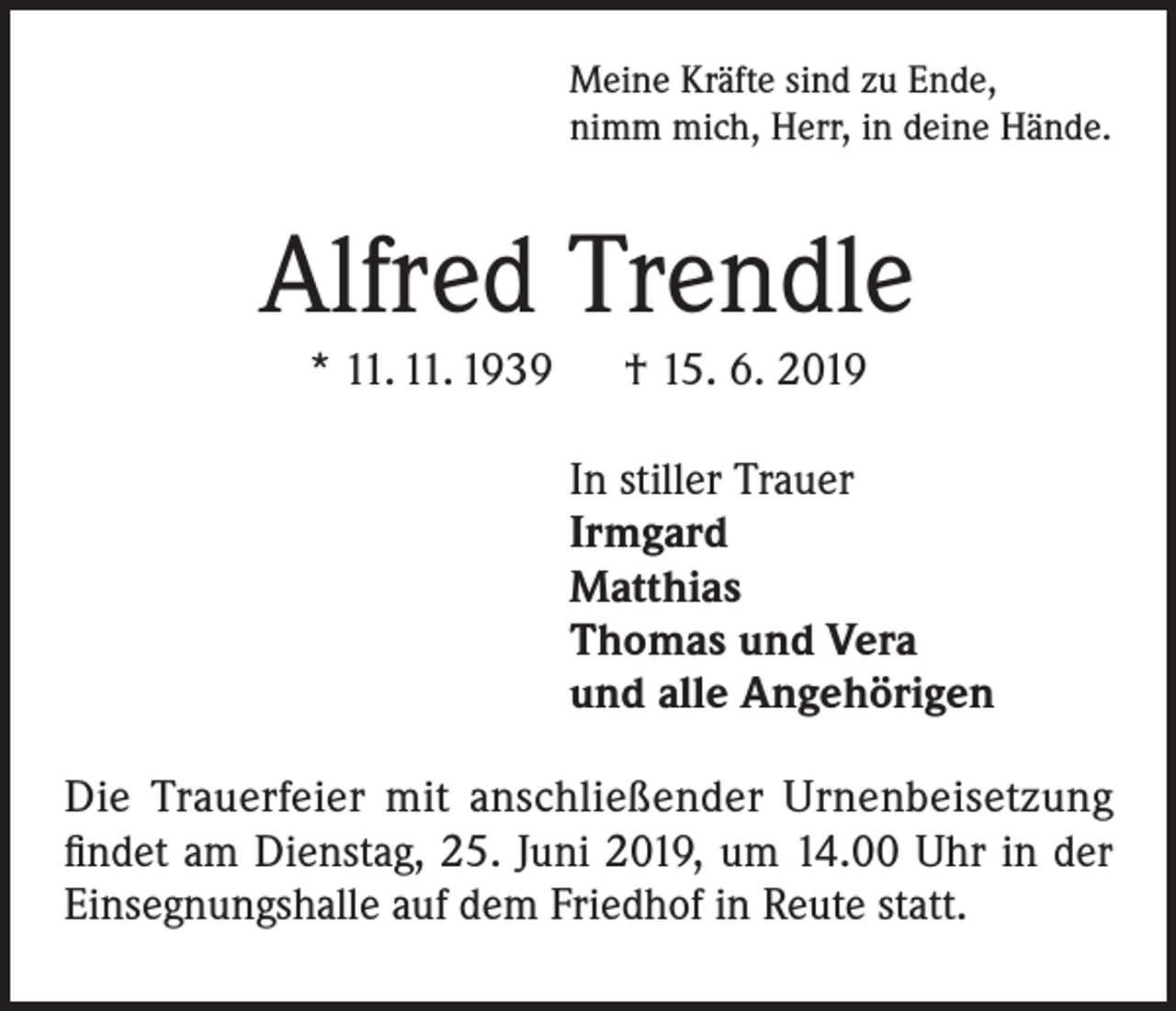<p>Meine Kräfte sind zu Ende,<br />nimm mich, Herr, in deine Hände.</p><p>Alfred Trendle<br />* 11. 11. 1939 † 15. 6. 2019<br />In stiller Trauer<br />Irmgard<br />Matthias<br />Thomas und Vera<br />und alle Angehörigen<br />Die Trauerfeier mit anschließender Urnenbeisetzung<br />findet am Dienstag, 25. Juni 2019, um 14.00 Uhr in der<br />Einsegnungshalle auf dem Friedhof in Reute statt.</p>