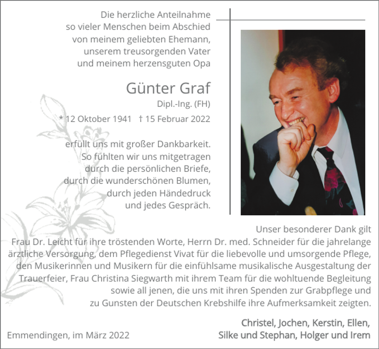 <p>Die herzliche Anteilnahme<br />so vieler Menschen beim Abschied<br />von meinem geliebten Ehemann,<br />unserem treusorgenden Vater<br />und meinem herzensguten Opa</p><p>Günter Graf<br />Dipl.-Ing. (FH)<br />* 12 Oktober 1941 † 15 Februar 2022</p><p>erfüllt uns mit großer Dankbarkeit.<br />So fühlten wir uns mitgetragen<br />durch die persönlichen Briefe,<br />durch die wunderschönen Blumen,<br />durch jeden Händedruck<br />und jedes Gespräch.<br />Unser besonderer Dank gilt<br />Frau Dr. Leicht für ihre tröstenden Worte, Herrn Dr. med. Schneider für die jahrelange<br />ärztliche Versorgung, dem Pﬂegedienst Vivat für die liebevolle und umsorgende Pﬂege,<br />den Musikerinnen und Musikern für die einfühlsame musikalische Ausgestaltung der<br />Trauerfeier, Frau Christina Siegwarth mit ihrem Team für die wohltuende Begleitung<br />sowie all jenen, die uns mit ihren Spenden zur Grabpﬂege und<br />zu Gunsten der Deutschen Krebshilfe ihre Aufmerksamkeit zeigten.<br />Emmendingen, im März 2022</p>