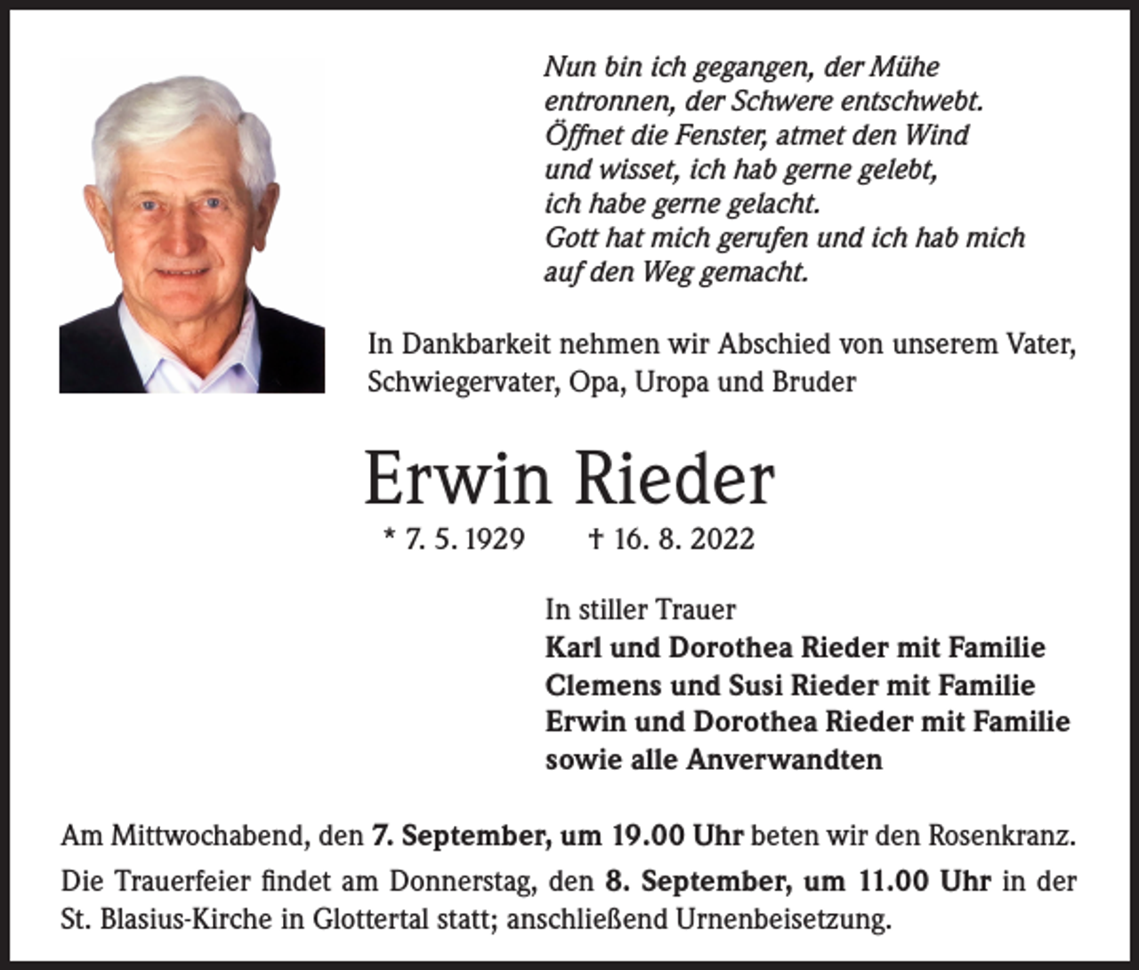 <p>Nun bin ich gegangen, der Mühe<br />entronnen, der Schwere entschwebt.<br />Öffnet die Fenster, atmet den Wind<br />und wisset, ich hab gerne gelebt,<br />ich habe gerne gelacht.<br />Gott hat mich gerufen und ich hab mich<br />auf den Weg gemacht.</p><p>In Dankbarkeit nehmen wir Abschied von unserem Vater,<br />Schwiegervater, Opa, Uropa und Bruder</p><p>Erwin Rieder<br />* 7. 5. 1929 † 16. 8. 2022</p><p>In stiller Trauer<br />Karl und Dorothea Rieder mit Familie<br />Clemens und Susi Rieder mit Familie<br />Erwin und Dorothea Rieder mit Familie<br />sowie alle Anverwandten<br />Am Mittwochabend, den 7. September, um 19.00 Uhr beten wir den Rosenkranz.<br />Die Trauerfeier findet am Donnerstag, den 8. September, um 11.00 Uhr in der<br />St. Blasius-Kirche in Glottertal statt; anschließend Urnenbeisetzung.</p>