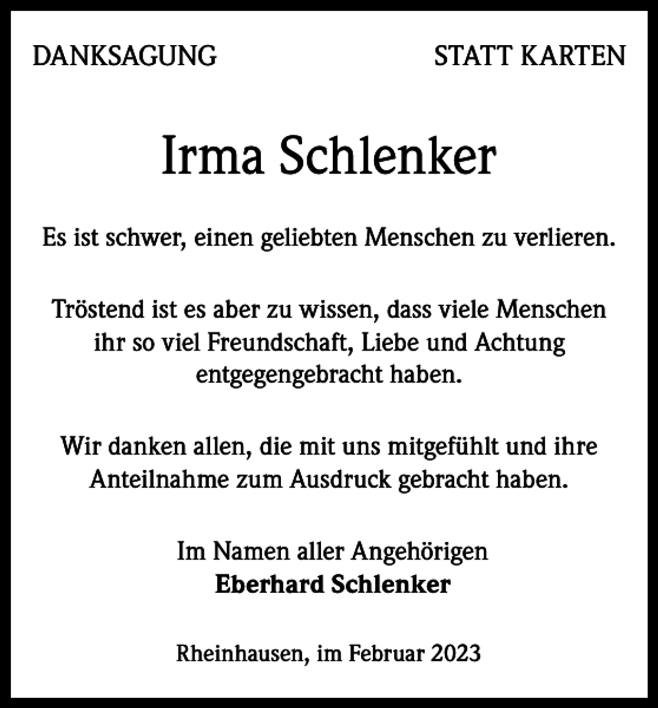 <p>DANKSAGUNG</p><p>STATT KARTEN</p><p>Irma Schlenker<br />Es ist schwer, einen geliebten Menschen zu verlieren.<br />Tröstend ist es aber zu wissen, dass viele Menschen<br />ihr so viel Freundschaft, Liebe und Achtung<br />entgegengebracht haben.<br />Wir danken allen, die mit uns mitgefühlt und ihre<br />Anteilnahme zum Ausdruck gebracht haben.<br />Im Namen aller Angehörigen<br />Eberhard Schlenker<br />Rheinhausen, im Februar 2023</p>