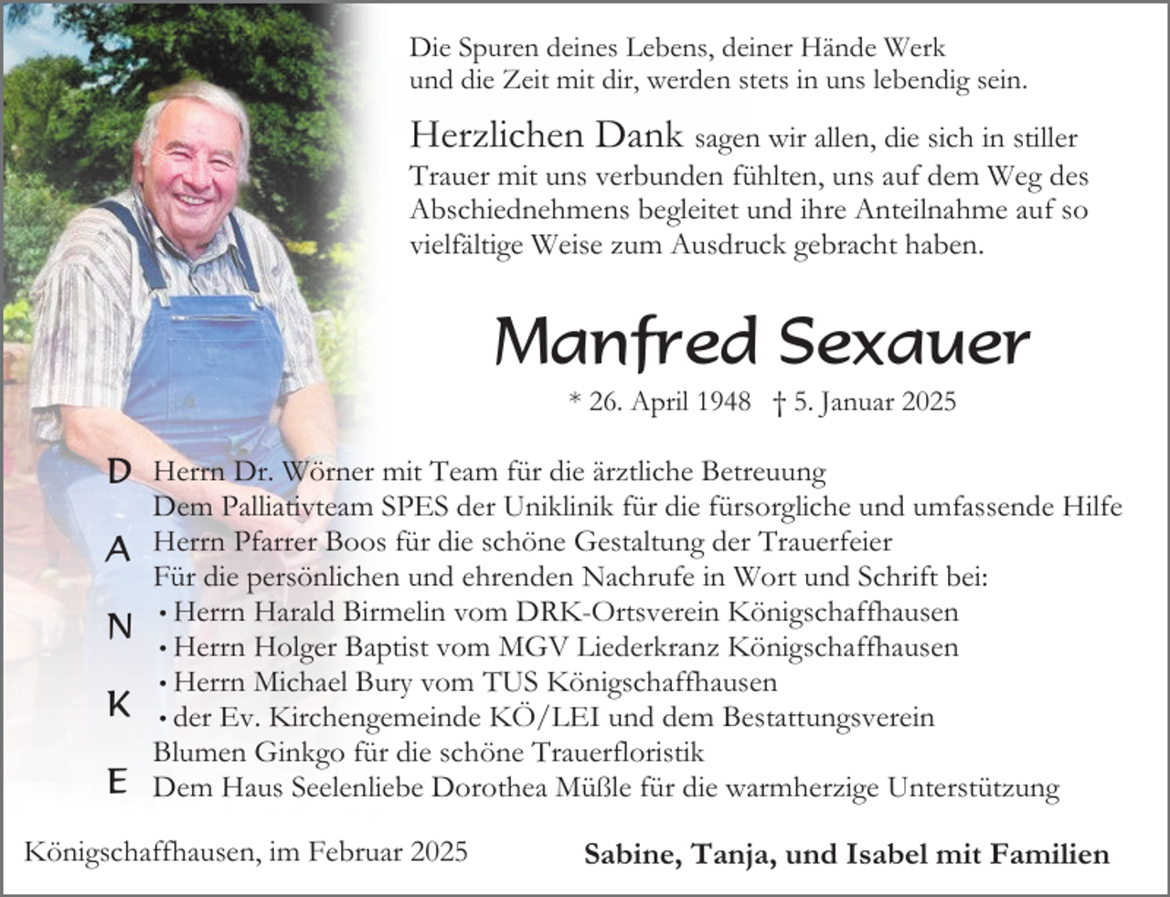 <p>Die Spuren deines Lebens, deiner Hände Werk<br />und die Zeit mit dir, werden stets in uns lebendig sein.</p><p>Herzlichen Dank sagen wir allen, die sich in stiller</p><p>Trauer mit uns verbunden fühlten, uns auf dem Weg des<br />Abschiednehmens begleitet und ihre Anteilnahme auf so<br />vielfältige Weise zum Ausdruck gebracht haben.</p><p>Manfred Sexauer<br />* 26. April 1948 † 5. Januar 2025</p><p>D Herrn Dr. Wörner mit Team für die ärztliche Betreuung<br />A<br />N<br />K<br />E</p><p>Dem Palliativteam SPES der Uniklinik für die fürsorgliche und umfassende Hilfe<br />Herrn Pfarrer Boos für die schöne Gestaltung der Trauerfeier<br />Für die persönlichen und ehrenden Nachrufe in Wort und Schrift bei:<br />• Herrn Harald Birmelin vom DRK-Ortsverein Königschaffhausen<br />• Herrn Holger Baptist vom MGV Liederkranz Königschaffhausen<br />• Herrn Michael Bury vom TUS Königschaffhausen<br />• der Ev. Kirchengemeinde KÖ/LEI und dem Bestattungsverein<br />Blumen Ginkgo für die schöne Trauerfloristik<br />Dem Haus Seelenliebe Dorothea Müßle für die warmherzige Unterstützung</p><p>Königschaffhausen, im Februar 2025</p><p>Sabine, Tanja, und Isabel mit Familien</p>