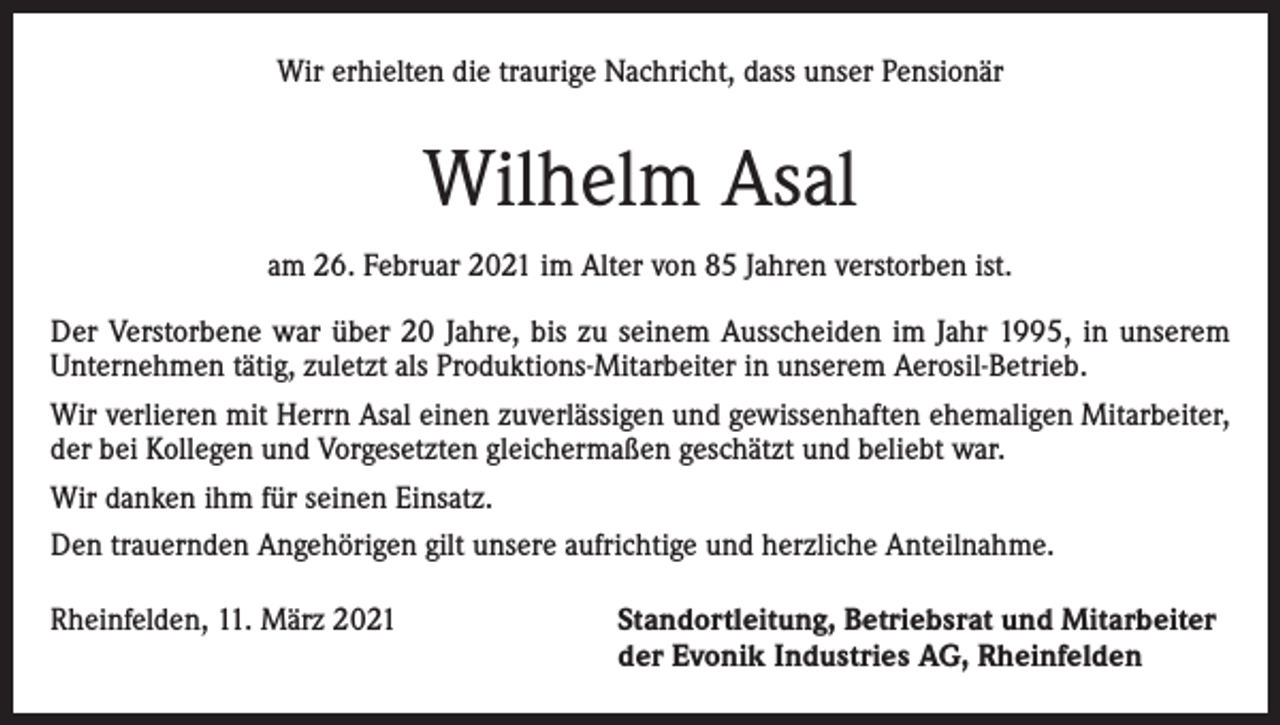 <p>Wir erhielten die traurige Nachricht, dass unser Pensionär</p><p>Wilhelm Asal<br />am 26. Februar 2021 im Alter von 85 Jahren verstorben ist.<br />Der Verstorbene war über 20 Jahre, bis zu seinem Ausscheiden im Jahr 1995, in unserem<br />Unternehmen tätig, zuletzt als Produktions-Mitarbeiter in unserem Aerosil-Betrieb.<br />Wir verlieren mit Herrn Asal einen zuverlässigen und gewissenhaften ehemaligen Mitarbeiter,<br />der bei Kollegen und Vorgesetzten gleichermaßen geschätzt und belie­bt war.<br />Wir danken ihm für seinen Einsatz.<br />Den trauernden Angehörigen gilt unsere aufrichtige und herzliche Anteilnahme.<br />Rheinfelden, 11. März 2021 Standortleitung, Betriebsrat und Mitarbeiter<br />der Evonik Industries AG, Rheinfelden</p>