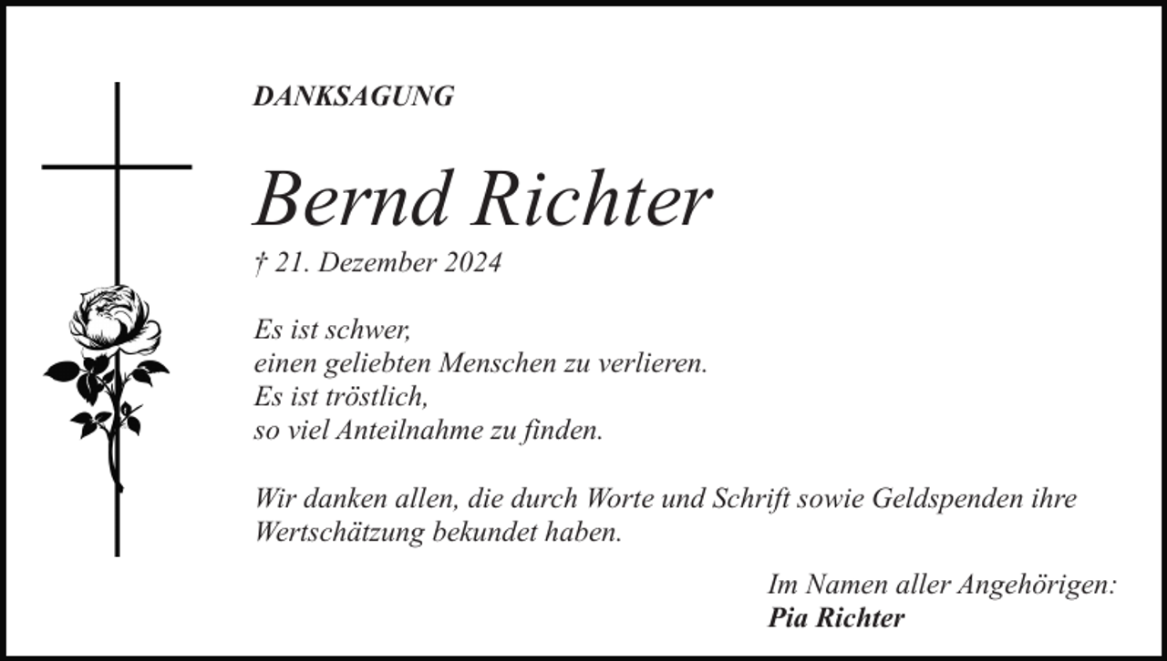 <p>DANKSAGUNG</p><p>Bernd Richter<br />† 21. Dezember 2024<br />Es ist schwer,<br />einen geliebten Menschen zu verlieren.<br />Es ist tröstlich,<br />so viel Anteilnahme zu finden.<br />Wir danken allen, die durch Worte und Schrift sowie Geldspenden ihre<br />Wertschätzung bekundet haben.<br />Im Namen aller Angehörigen:<br />Pia Richter</p>