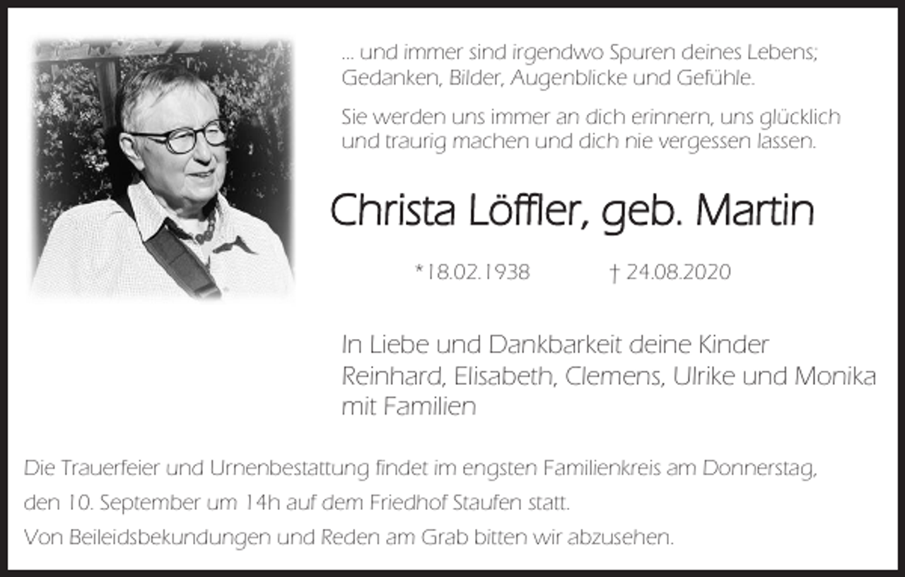 <p>… und immer sind irgendwo Spuren deines Lebens;<br />Gedanken, Bilder, Augenblicke und Gefühle.<br />Sie werden uns immer an dich erinnern, uns glücklich<br />und traurig machen und dich nie vergessen lassen.</p><p>Christa Löffler, geb. Martin<br />*18.02.1938</p><p>† 24.08.2020</p><p>In Liebe und Dankbarkeit deine Kinder<br />Reinhard, Elisabeth, Clemens, Ulrike und Monika<br />mit Familien<br />Die Trauerfeier und Urnenbestattung findet im engsten Familienkreis am Donnerstag,<br />den 10. September um 14h auf dem Friedhof Staufen statt.<br />Von Beileidsbekundungen und Reden am Grab bitten wir abzusehen.</p>