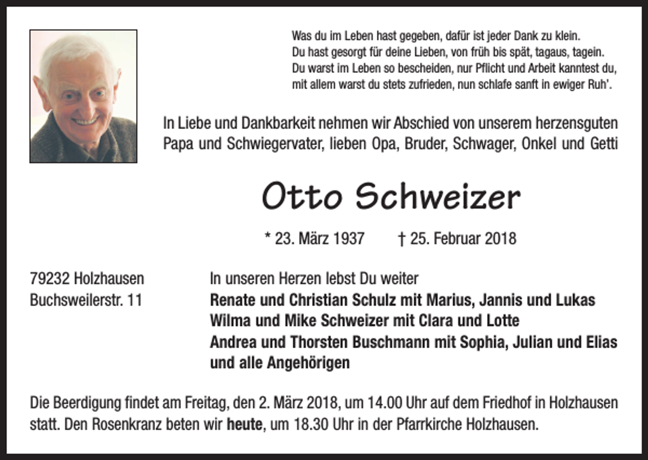 <p>Was du im Leben hast gegeben, dafür ist jeder Dank zu klein.<br />Du hast gesorgt für deine Lieben, von früh bis spät, tagaus, tagein.<br />Du warst im Leben so bescheiden, nur Pflicht und Arbeit kanntest du,<br />mit allem warst du stets zufrieden, nun schlafe sanft in ewiger Ruh’.</p><p>In Liebe und Dankbarkeit nehmen wir Abschied von unserem herzensguten<br />Papa und Schwiegervater, lieben Opa, Bruder, Schwager, Onkel und Getti</p><p>Otto Schweizer<br />* 23. März 1937 † 25. Februar 2018<br />79232 Holzhausen<br />In unseren Herzen lebst Du weiter<br />Buchsweilerstr. 11 Renate und Christian Schulz mit Marius, Jannis und Lukas<br />Wilma und Mike Schweizer mit Clara und Lotte<br />Andrea und Thorsten Buschmann mit Sophia, Julian und Elias<br />und alle Angehörigen<br />Die Beerdigung findet am Freitag, den 2. März 2018, um 14.00 Uhr auf dem Friedhof in Holzhausen<br />statt. Den Rosenkranz beten wir heute, um 18.30 Uhr in der Pfarrkirche Holzhausen.</p>