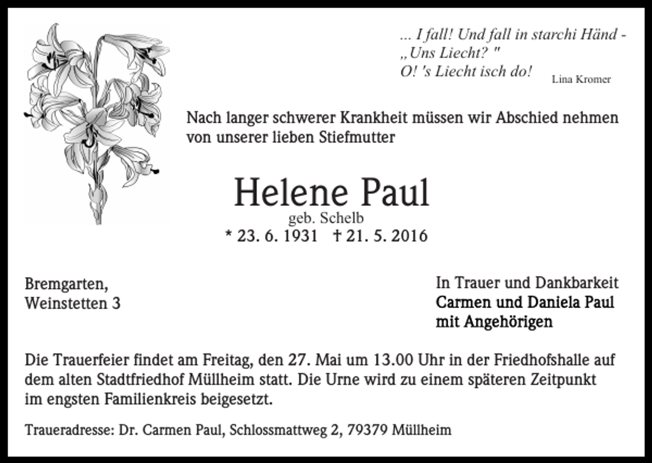 <p>... I fall! Und fall in starchi Händ „Uns Liecht? "<br />O! 's Liecht isch do! Lina Kromer<br />Nach langer schwerer Krankheit müssen wir Abschied nehmen<br />von unserer lieben Stiefmutter</p><p>Helene<br />Paul<br />geb. Schelb<br />* 23. 6. 1931 † 21. 5. 2016<br />Bremgarten,<br />Weinstetten 3</p><p>In Trauer und Dankbarkeit</p><p>Die Trauerfeier findet am Freitag, den 27. Mai um 13.00 Uhr in der Friedhofshalle auf<br />dem alten Stadtfriedhof Müllheim statt. Die Urne wird zu einem späteren Zeitpunkt<br />im engsten Familienkreis beigesetzt.<br />Traueradresse: Dr. Carmen Paul, Schlossmattweg 2, 79379 Müllheim</p>