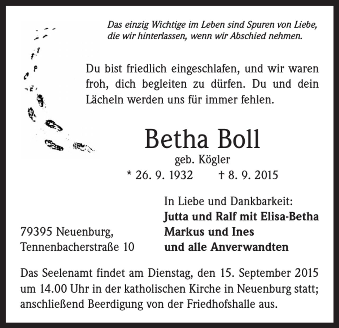 <p>Das einzig Wichtige im Leben sind Spuren von Liebe,<br />die wir hinterlassen, wenn wir Abschied nehmen.</p><p>Du bist friedlich eingeschlafen, und wir waren<br />froh, dich begleiten zu dürfen. Du und dein<br />Lächeln werden uns für immer fehlen.</p><p>Betha Boll</p><p>geb. Kögler<br />* 26. 9. 1932 † 8. 9. 2015</p><p>79395 Neuenburg,<br />Tennenbacherstraße 10</p><p>In Liebe und Dankbarkeit:<br />Jutta und Ralf mit Elisa-Betha<br />Markus und Ines<br />und alle Anverwandten</p><p>Das Seelenamt findet am Dienstag, den 15. September 2015<br />um 14.00 Uhr in der katholischen Kirche in Neuenburg statt;<br />anschließend Beerdigung von der Friedhofshalle aus.</p>