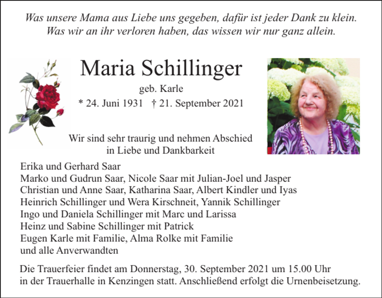 <p>Was unsere Mama aus Liebe uns gegeben, dafür ist jeder Dank zu klein.<br />Was wir an ihr verloren haben, das wissen wir nur ganz allein.</p><p>Maria Schillinger<br />geb. Karle<br />* 24. Juni 1931 † 21. September 2021<br />Wir sind sehr traurig und nehmen Abschied<br />in Liebe und Dankbarkeit<br />Erika und Gerhard Saar<br />Marko und Gudrun Saar, Nicole Saar mit Julian-Joel und Jasper<br />Christian und Anne Saar, Katharina Saar, Albert Kindler und Iyas<br />Heinrich Schillinger und Wera Kirschneit, Yannik Schillinger<br />Ingo und Daniela Schillinger mit Marc und Larissa<br />Heinz und Sabine Schillinger mit Patrick<br />Eugen Karle mit Familie, Alma Rolke mit Familie<br />und alle Anverwandten<br />Die Trauerfeier findet am Donnerstag, 30. September 2021 um 15.00 Uhr<br />in der Trauerhalle in Kenzingen statt. Anschließend erfolgt die Urnenbeisetzung.</p>
