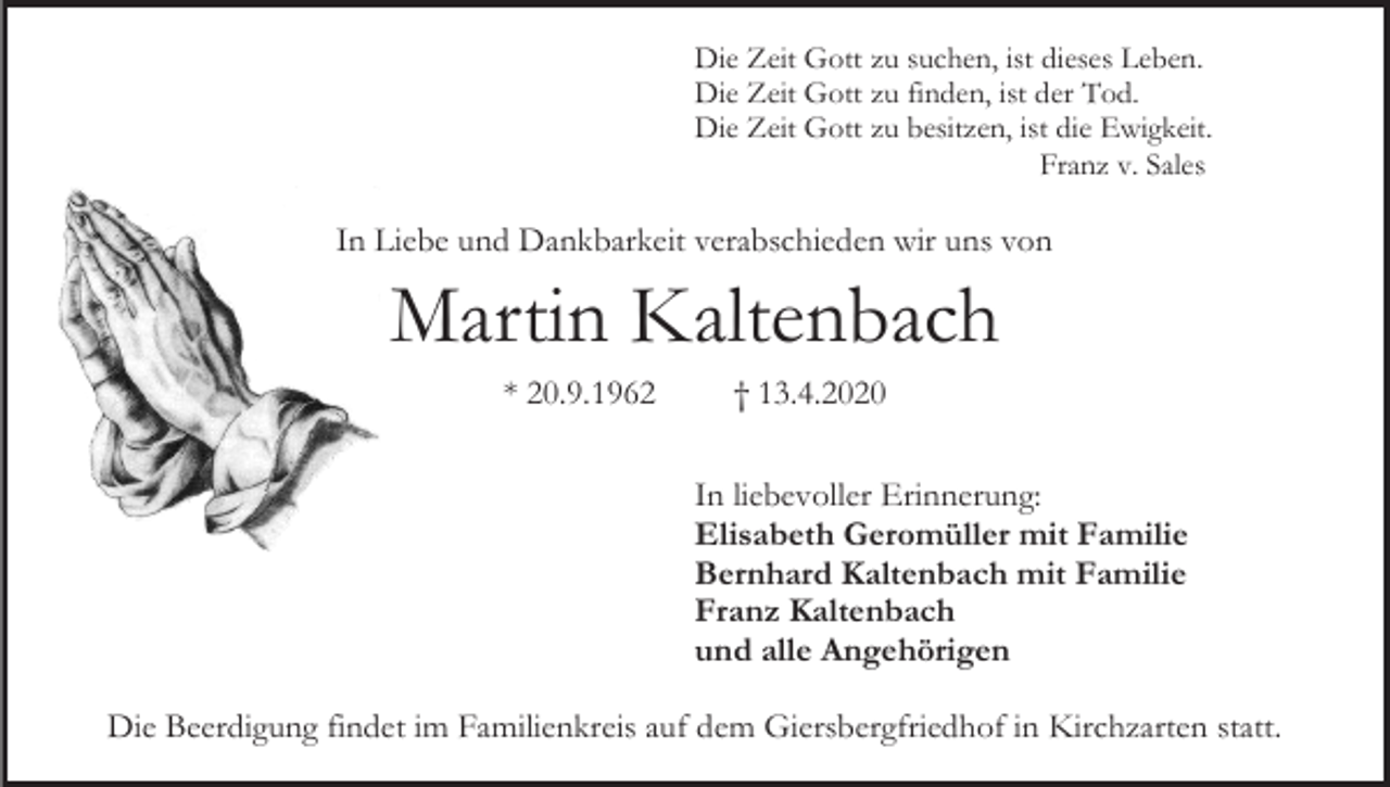 <p>Die Zeit Gott zu suchen, ist dieses Leben.<br />Die Zeit Gott zu finden, ist der Tod.<br />Die Zeit Gott zu besitzen, ist die Ewigkeit.<br />Franz v. Sales</p><p>In Liebe und Dankbarkeit verabschieden wir uns von</p><p>Martin Kaltenbach<br />* 20.9.1962</p><p>† 13.4.2020<br />In liebevoller Erinnerung:<br />Elisabeth Geromüller mit Familie<br />Bernhard Kaltenbach mit Familie<br />Franz Kaltenbach<br />und alle Angehörigen</p><p>Die Beerdigung findet im Familienkreis auf dem Giersbergfriedhof in Kirchzarten statt.</p>