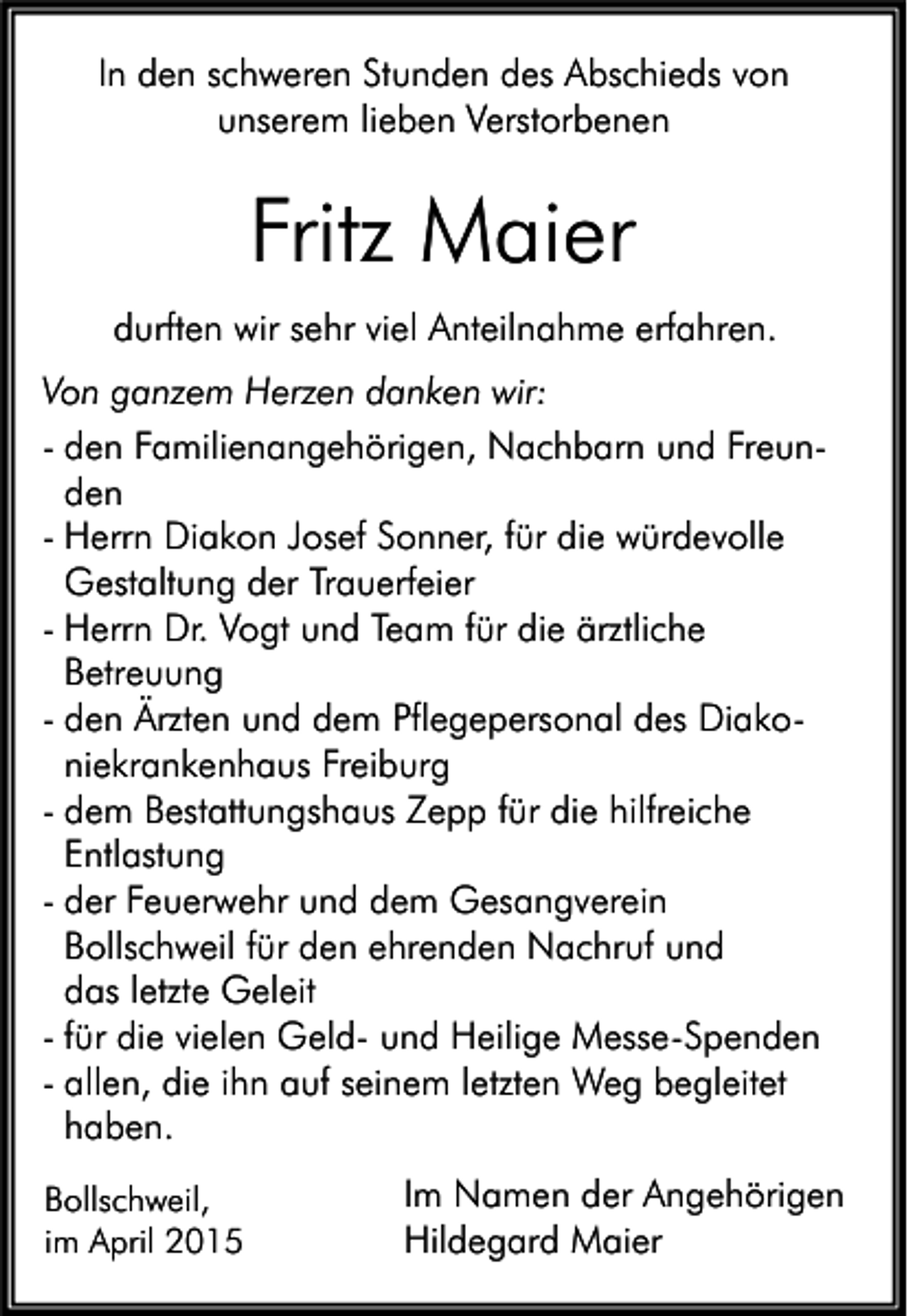 <p>In den schweren Stunden des Abschieds von<br />unserem lieben Verstorbenen</p><p>Fritz Maier<br />durften wir sehr viel Anteilnahme erfahren.<br />Von ganzem Herzen danken wir:<br />- den Familienangehörigen, Nachbarn und Freunden<br />- Herrn Diakon Josef Sonner, für die würdevolle<br />Gestaltung der Trauerfeier<br />- Herrn Dr. Vogt und Team für die ärztliche<br />Betreuung<br />- den Ärzten und dem Pflegepersonal des Diakoniekrankenhaus Freiburg<br />- dem Bestattungshaus Zepp für die hilfreiche<br />Entlastung<br />- der Feuerwehr und dem Gesangverein<br />Bollschweil für den ehrenden Nachruf und<br />das letzte Geleit<br />- für die vielen Geld- und Heilige Messe-Spenden<br />- allen, die ihn auf seinem letzten Weg begleitet<br />haben.<br />Bollschweil,<br />im April 2015</p><p>Im Namen der Angehörigen<br />Hildegard Maier</p>