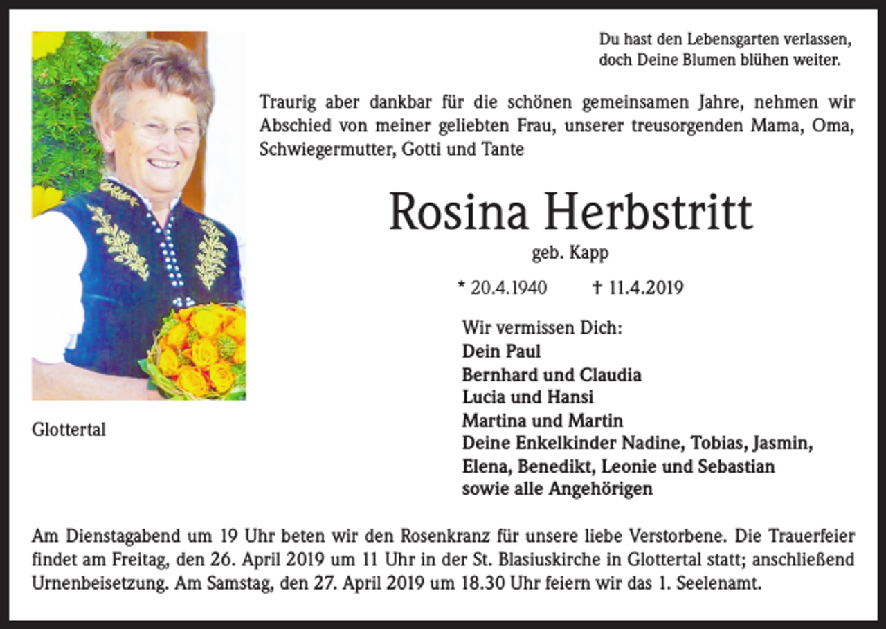 <p>Du hast den Lebensgarten verlassen,<br />doch Deine Blumen blühen weiter.</p><p>Traurig aber dankbar für die schönen gemeinsamen Jahre, nehmen wir<br />­A bschied von meiner geliebten Frau, unserer treusorgenden Mama, Oma,<br />Schwiegermutter, Gotti und Tante</p><p>Rosina Herbstritt<br />geb. Kapp</p><p>* 20.4.1940</p><p>Glottertal</p><p>† 11.4.2019</p><p>Wir vermissen Dich:<br />Dein Paul<br />Bernhard und Claudia<br />Lucia und Hansi<br />Martina und Martin<br />Deine Enkelkinder Nadine, Tobias, Jasmin,<br />Elena, Benedikt, Leonie und Sebastian<br />sowie alle Angehörigen</p><p>Am Dienstagabend um 19 Uhr beten wir den Rosenkranz für unsere liebe Verstorbene. Die Trauerfeier<br />findet am Freitag, den 26. April 2019 um 11 Uhr in der St. Blasiuskirche in Glottertal statt; anschließend<br />Urnenbeisetzung. Am Samstag, den 27. April 2019 um 18.30 Uhr feiern wir das 1. Seelenamt.</p>