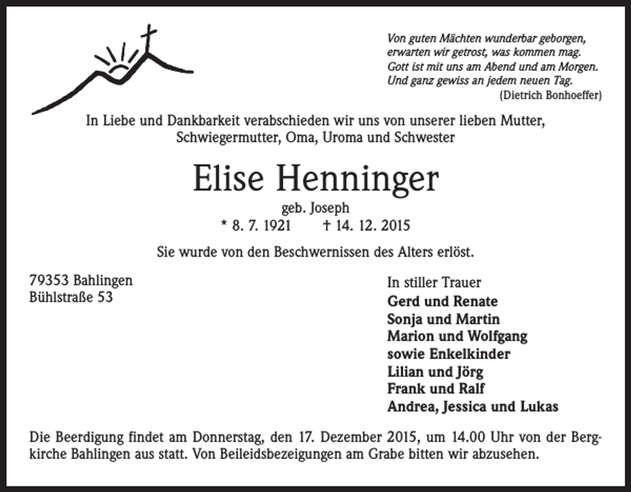 <p>Von guten Mächten wunderbar geborgen,<br />erwarten wir getrost, was kommen mag.<br />Gott ist mit uns am Abend und am Morgen.<br />Und ganz gewiss an jedem neuen Tag.</p><p>(Dietrich Bonhoeffer)</p><p>In Liebe und Dankbarkeit verabschieden wir uns von unserer lieben Mutter,<br />Schwiegermutter, Oma, Uroma und Schwester</p><p>Elise Henninger<br />geb. Joseph<br />* 8. 7. 1921 † 14. 12. 2015</p><p>Sie wurde von den Beschwernissen des Alters erlöst.<br />79353 Bahlingen<br />Bühlstraße 53</p><p>In stiller Trauer<br />Gerd und Renate<br />Sonja und Martin<br />Marion und Wolfgang<br />sowie Enkelkinder<br />Lilian und Jörg<br />Frank und Ralf<br />Andrea, Jessica und Lukas</p><p>Die Beerdigung findet am Donnerstag, den 17. Dezember 2015, um 14.00 Uhr von der Bergkirche Bahlingen aus statt. Von Beileidsbezeigungen am Grabe bitten wir abzusehen.</p>