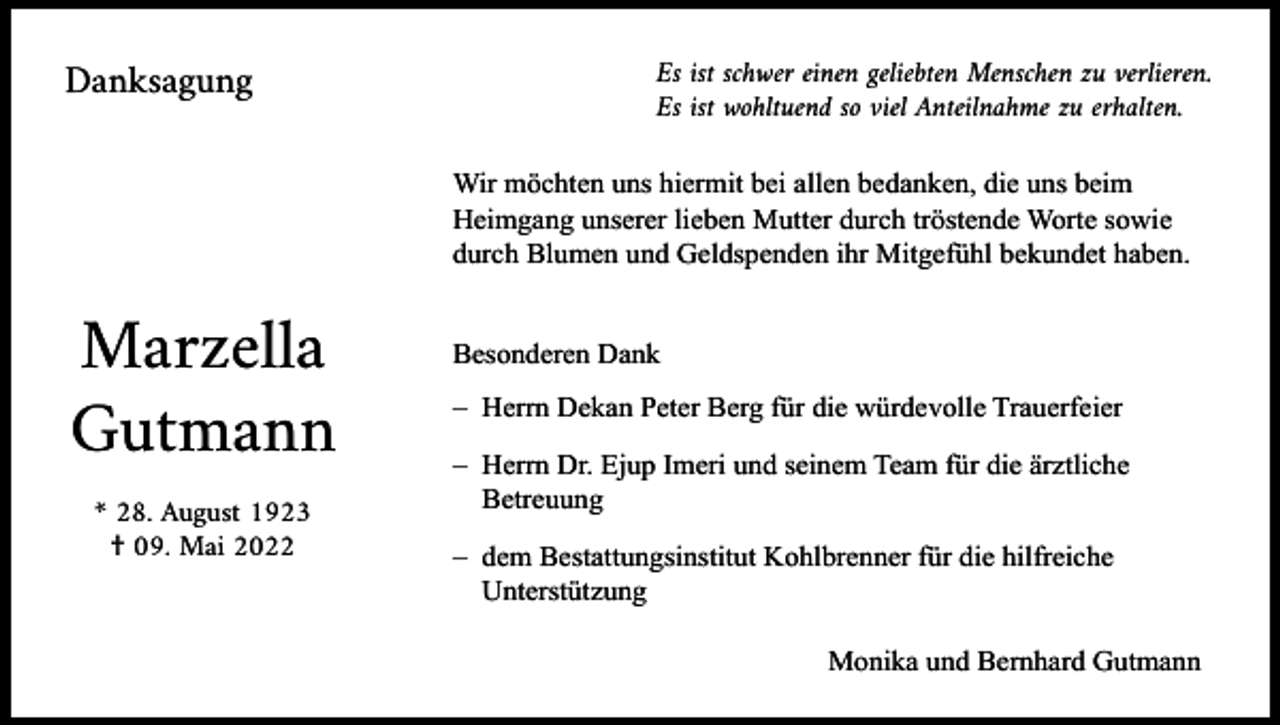 <p>Danksagung</p><p>Es ist schwer einen geliebten Menschen zu verlieren.<br />Es ist wohltuend so viel Anteilnahme zu erhalten.<br />Wir möchten uns hiermit bei allen bedanken, die uns beim<br />Heimgang unserer lieben Mutter durch tröstende Worte sowie<br />durch Blumen und Geldspenden ihr Mitgefühl bekundet haben.</p><p>Marzella<br />Gutmann<br />* 28. August 1923<br />† 09. Mai 2022</p><p>Besonderen Dank<br />– Herrn Dekan Peter Berg für die würdevolle Trauerfeier<br />– Herrn Dr. Ejup Imeri und seinem Team für die ärztliche<br />Betreuung<br />– dem Bestattungsinstitut Kohlbrenner für die hilfreiche<br />Unterstützung<br />Monika und Bernhard Gutmann</p>