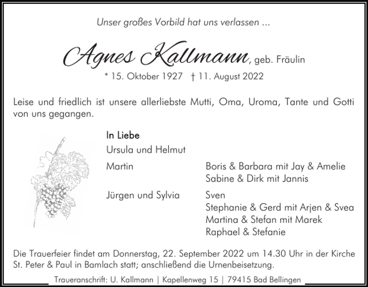 <p>Unser großes Vorbild hat uns verlassen ...</p><p>Agnes Kallmann</p><p>, geb. Fräulin</p><p>* 15. Oktober 1927 † 11. August 2022</p><p>Leise und friedlich ist unsere allerliebste Mutti, Oma, Uroma, Tante und Gotti<br />von uns gegangen.<br />Ursula und Helmut<br />Martin</p><p>Boris &amp; Barbara mit Jay &amp; Amelie<br />Sabine &amp; Dirk mit Jannis</p><p>Jürgen und Sylvia</p><p>Sven<br />Stephanie &amp; Gerd mit Arjen &amp; Svea<br />Martina &amp; Stefan mit Marek<br />Raphael &amp; Stefanie</p><p>Die Trauerfeier findet am Donnerstag, 22. September 2022 um 14.30 Uhr in der Kirche<br />St. Peter &amp; Paul in Bamlach statt; anschließend die Urnenbeisetzung.<br />Traueranschrift: U. Kallmann | Kapellenweg 15 | 79415 Bad Bellingen</p>