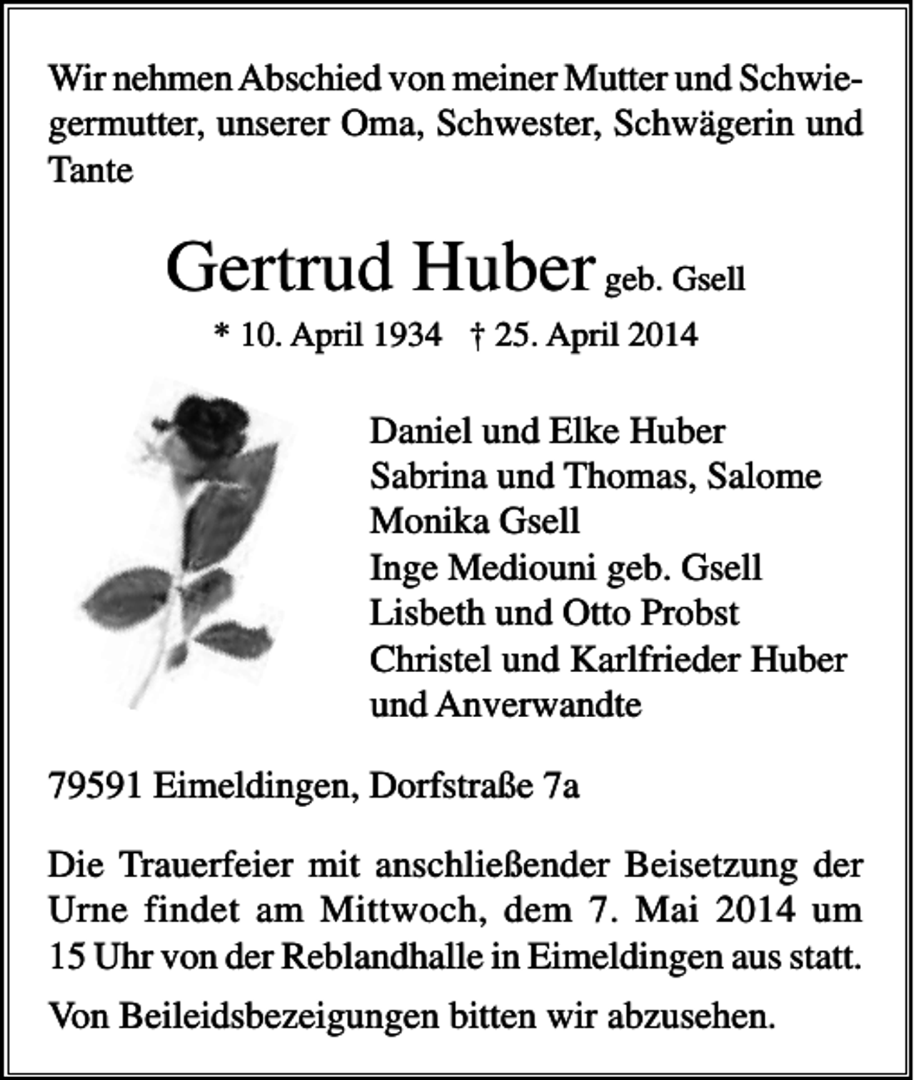 <p>Wir nehmen Abschied von meiner Mutter und Schwiegermutter, unserer Oma, Schwester, Schwägerin und<br />Tante</p><p>Gertrud Huber geb. Gsell<br />* 10. April 1934 † 25. April 2014</p><p>Daniel und Elke Huber<br />Sabrina und Thomas, Salome<br />Monika Gsell<br />Inge Mediouni geb. Gsell<br />Lisbeth und Otto Probst<br />Christel und Karlfrieder Huber<br />und Anverwandte<br />79591 Eimeldingen, Dorfstraße 7a<br />Die Trauerfeier mit anschließender Beisetzung der<br />Urne findet am Mittwoch, dem 7. Mai 2014 um<br />15 Uhr von der Reblandhalle in Eimeldingen aus statt.<br />Von Beileidsbezeigungen bitten wir abzusehen.</p>