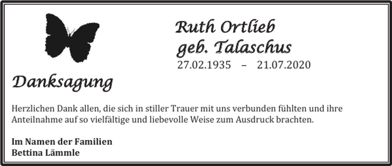 <p>Ruth Ortlieb<br />geb. Talaschus<br />27.02.1935 – 21.07.2020</p><p>Danksagung<br />Herzlichen Dank allen, die sich in stiller Trauer mit uns verbunden fühlten und ihre<br />Anteilnahme auf so vielfältige und liebevolle Weise zum Ausdruck brachten.<br />Im Namen der Familien<br />Bettina Lämmle</p>