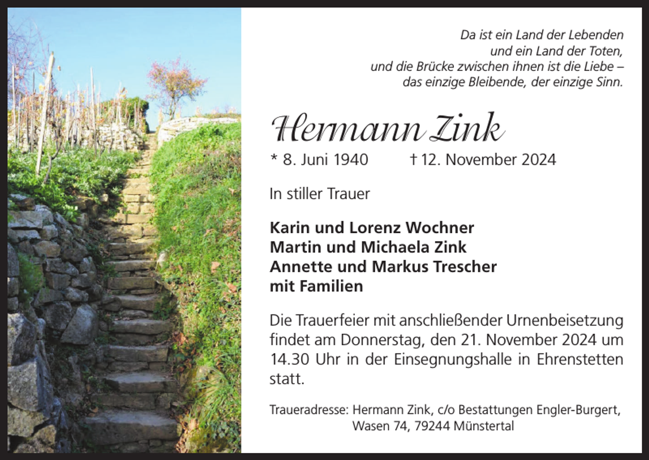 <p>Da ist ein Land der Lebenden<br />und ein Land der Toten,<br />und die Brücke zwischen ihnen ist die Liebe –<br />das einzige Bleibende, der einzige Sinn.</p><p>Hermann Zink<br />* 8. Juni 1940</p><p>† 12. November 2024</p><p>In stiller Trauer<br />Karin und Lorenz Wochner<br />Martin und Michaela Zink<br />Annette und Markus Trescher<br />mit Familien<br />Die Trauerfeier mit anschließender Urnenbeisetzung<br />findet am Donnerstag, den 21. November 2024 um<br />14.30 Uhr in der Einsegnungshalle in Ehrenstetten<br />statt.<br />Traueradresse: Hermann Zink, c/o Bestattungen Engler-Burgert,<br />Wasen 74, 79244 Münstertal</p>