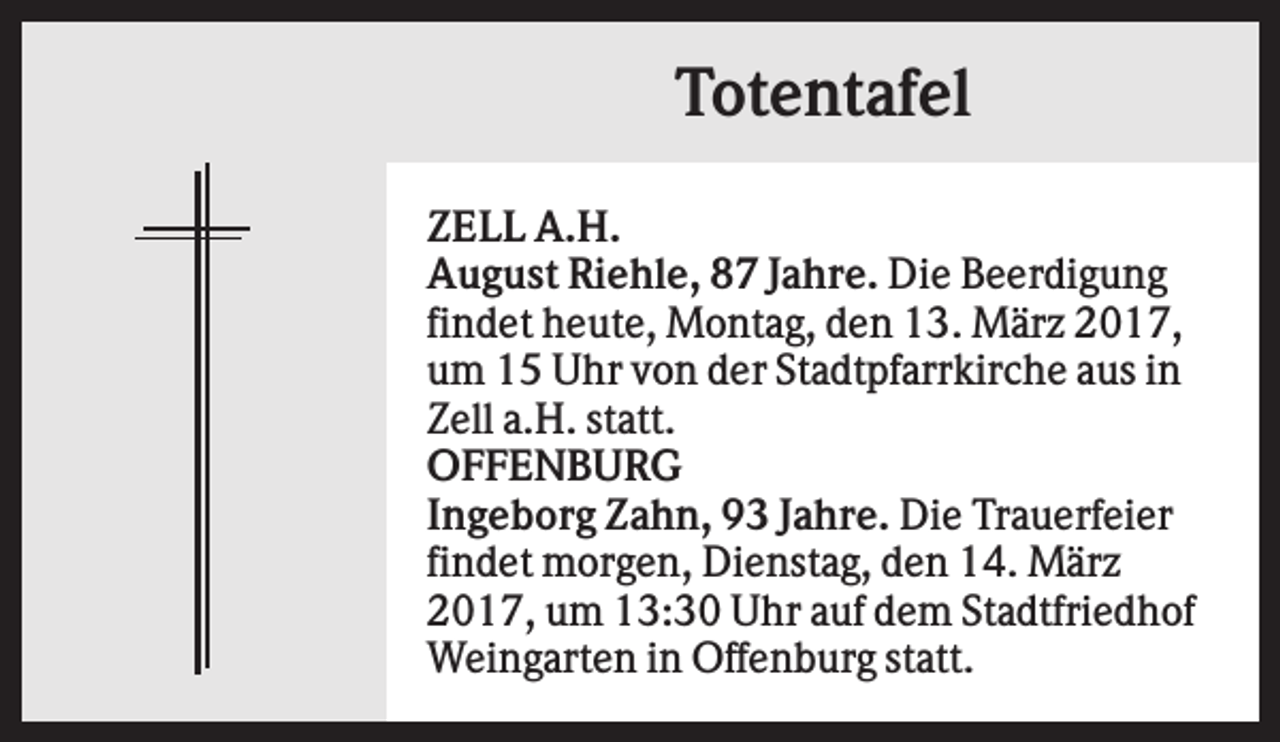 <p>Totentafel<br />ZELL A.H.<br />August Riehle, 87 Jahre. Die Beerdigung<br />findet heute, Montag, den 13. März 2017,<br />um 15 Uhr von der Stadtpfarrkirche aus in<br />Zell a.H. statt.<br />OFFENBURG<br />Ingeborg Zahn, 93 Jahre. Die Trauerfeier<br />findet morgen, Dienstag, den 14. März<br />2017, um 13:30 Uhr auf dem Stadtfriedhof<br />Weingarten in Offenburg statt.</p>