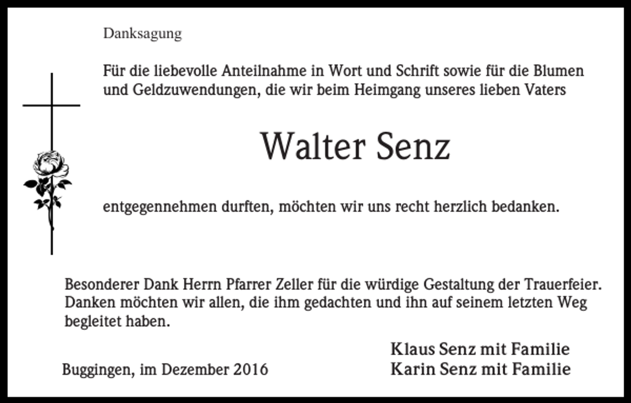 <p>Danksagung<br />Für die liebevolle Anteilnahme in Wort und Schrift sowie für die Blumen<br />und Geldzuwendungen, die wir beim Heimgang unseres lieben Vaters</p><p>Walter Senz<br />entgegennehmen durften, möchten wir uns recht herzlich bedanken.</p><p>Besonderer Dank Herrn Pfarrer Zeller für die würdige Gestaltung der Trauerfeier.<br />Danken möchten wir allen, die ihm gedachten und ihn auf seinem letzten Weg<br />begleitet haben.<br />Buggingen, im Dezember 2016</p><p>Klaus Senz mit Familie<br />Karin Senz mit Familie</p>