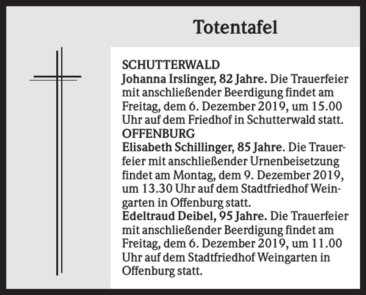 <p>Totentafel<br />SCHUTTERWALD<br />Johanna Irslinger, 82 Jahre. Die Trauerfeier<br />mit anschließender Beerdigung findet am<br />Freitag, dem 6. Dezember 2019, um 15.00<br />Uhr auf dem Friedhof in Schutterwald statt.<br />OFFENBURG<br />Elisabeth Schillinger, 85 Jahre. Die Trauerfeier mit anschließender Urnenbeisetzung<br />findet am Montag, dem 9. Dezember 2019,<br />um 13.30 Uhr auf dem Stadtfriedhof Weingarten in Offenburg statt.<br />Edeltraud Deibel, 95 Jahre. Die Trauerfeier<br />mit anschließender Beerdigung findet am<br />Freitag, dem 6. Dezember 2019, um 11.00<br />Uhr auf dem Stadtfriedhof Weingarten in<br />Offenburg statt.</p>