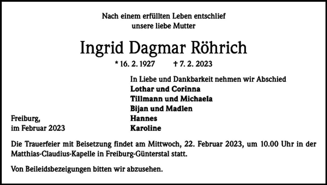 <p>Nach einem erfüllten Leben entschlief<br />unsere liebe Mutter</p><p>Ingrid Dagmar Röhrich<br />* 16. 2. 1927</p><p>Freiburg,<br />im Februar 2023</p><p>† 7. 2. 2023</p><p>In Liebe und Dankbarkeit nehmen wir Abschied<br />Lothar und Corinna<br />Tillmann und Michaela<br />Bijan und Madlen<br />Hannes<br />Karoline</p><p>Die Trauerfeier mit Beisetzung findet am Mittwoch, 22. Februar 2023, um 10.00 Uhr in der<br />Matthias-Claudius-Kapelle in Freiburg-Günterstal statt.<br />Von Beileidsbezeigungen bitten wir abzusehen.</p>