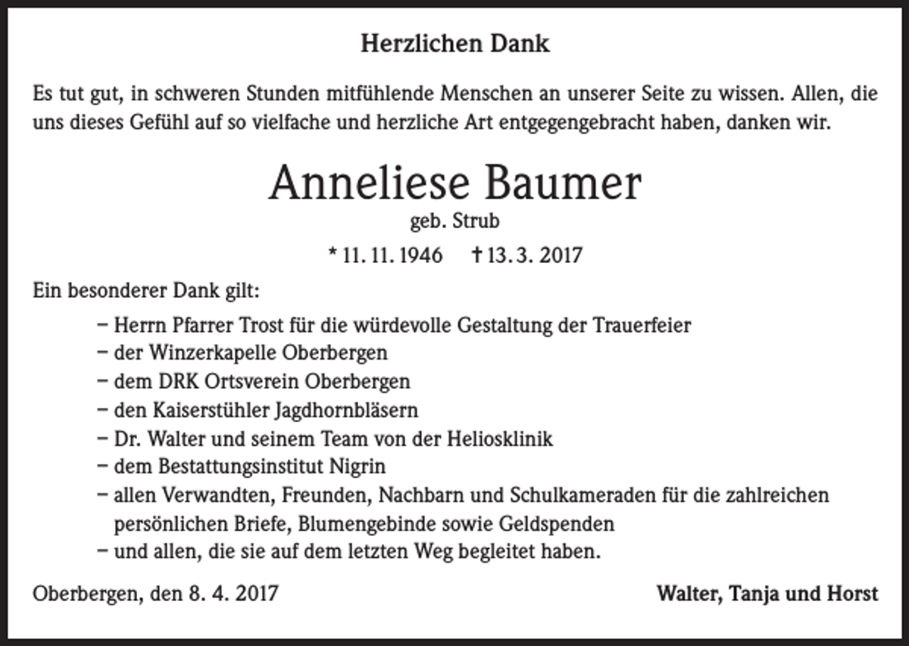 <p>Herzlichen Dank<br />Es tut gut, in schweren Stunden mitfühlende Menschen an unserer Seite zu wissen. Allen, die<br />uns dieses Gefühl auf so vielfache und herzliche Art entgegengebracht haben, danken wir.</p><p>Anneliese Baumer<br />geb. Strub</p><p>* 11. 11. 1946</p><p>= 13. 3. 2017</p><p>Ein besonderer Dank gilt:<br />– Herrn Pfarrer Trost für die würdevolle Gestaltung der Trauerfeier<br />– der Winzerkapelle Oberbergen<br />– dem DRK Ortsverein Oberbergen<br />– den Kaiserstühler Jagdhornbläsern<br />– Dr. Walter und seinem Team von der Heliosklinik<br />– dem Bestattungsinstitut Nigrin<br />– allen Verwandten, Freunden, Nachbarn und Schulkameraden für die zahlreichen<br />persönlichen Briefe, Blumengebinde sowie Geldspenden<br />– und allen, die sie auf dem letzten Weg begleitet haben.<br />Oberbergen, den 8. 4. 2017</p><p>Walter, Tanja und Horst</p>