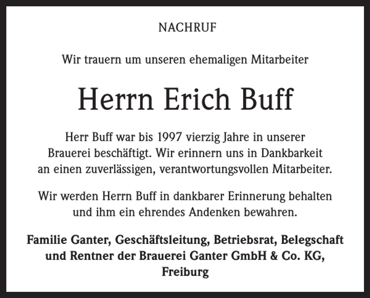 <p>NACHRUF<br />Wir trauern um unseren ehemaligen Mitarbeiter</p><p>Herrn Erich Buff<br />Herr Buff war bis 1997 vierzig Jahre in unserer<br />Brauerei beschäftigt. Wir erinnern uns in Dankbarkeit<br />an einen zuverlässigen, verantwortungsvollen Mitarbeiter.<br />Wir werden Herrn Buff in dankbarer Erinnerung behalten<br />und ihm ein ehrendes Andenken bewahren.<br />Familie Ganter, Geschäftsleitung, Betriebsrat, Belegschaft<br />und Rentner der Brauerei Ganter GmbH &amp; Co. KG,<br />Freiburg</p>