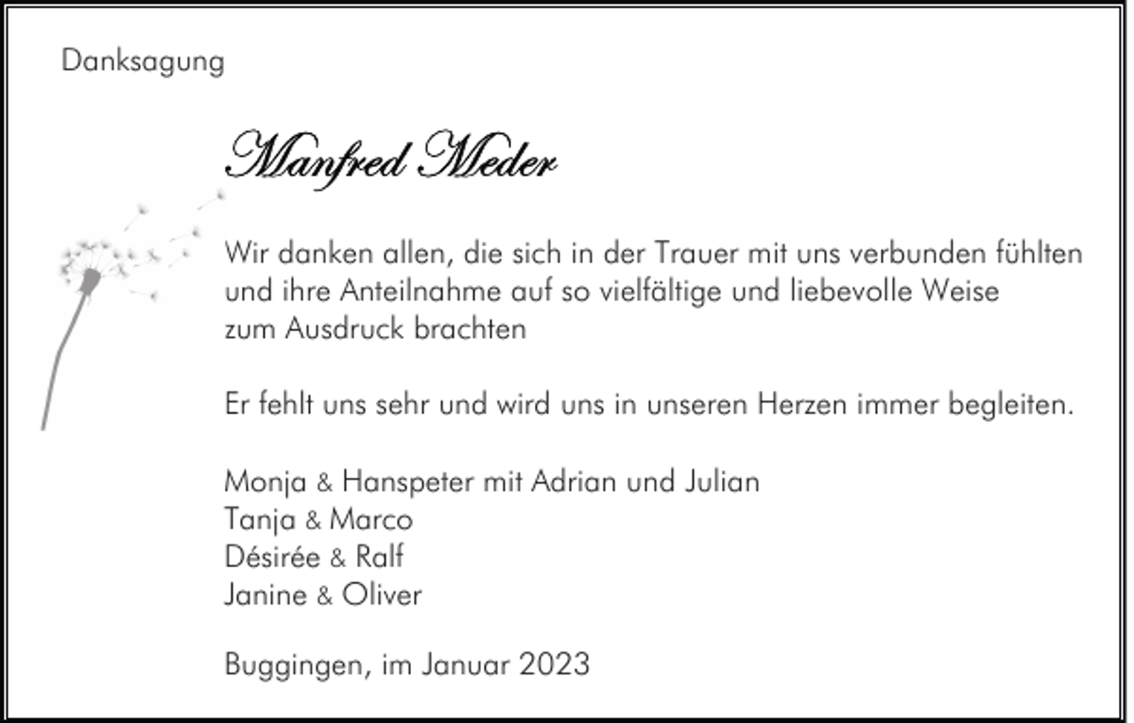 <p>Danksagung</p><p>Wir danken allen, die sich in der Trauer mit uns verbunden fühlten<br />und ihre Anteilnahme auf so vielfältige und liebevolle Weise<br />zum Ausdruck brachten<br />Er fehlt uns sehr und wird uns in unseren Herzen immer begleiten.<br />Monja &amp; Hanspeter mit Adrian und Julian<br />Tanja &amp; Marco<br />Désirée &amp; Ralf<br />Janine &amp; Oliver<br />Buggingen, im Januar 2023</p>