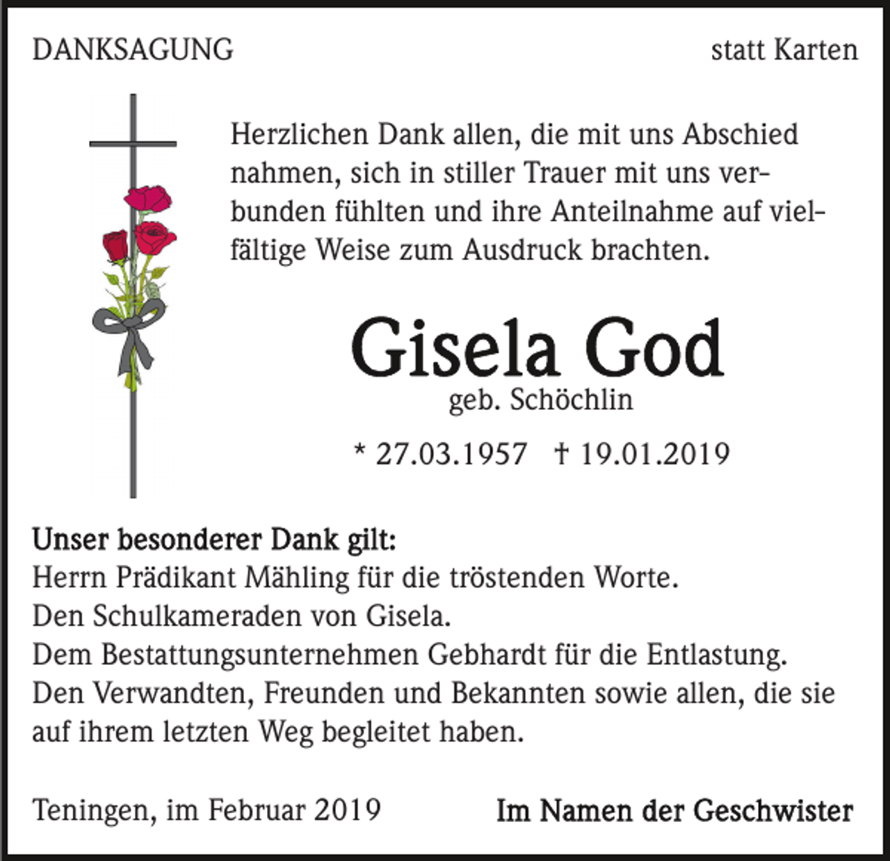<p>DANKSAGUNG</p><p>statt Karten</p><p>Herzlichen Dank allen, die mit uns Abschied<br />nahmen, sich in stiller Trauer mit uns verbunden fühlten und ihre Anteilnahme auf vielfältige Weise zum Ausdruck brachten.</p><p>geb. Schöchlin<br />* 27.03.1957 † 19.01.2019</p><p>Herrn Prädikant Mähling für die tröstenden Worte.<br />Den Schulkameraden von Gisela.<br />Dem Bestattungsunternehmen Gebhardt für die Entlastung.<br />Den Verwandten, Freunden und Bekannten sowie allen, die sie<br />auf ihrem letzten Weg begleitet haben.<br />Teningen, im Februar 2019</p>