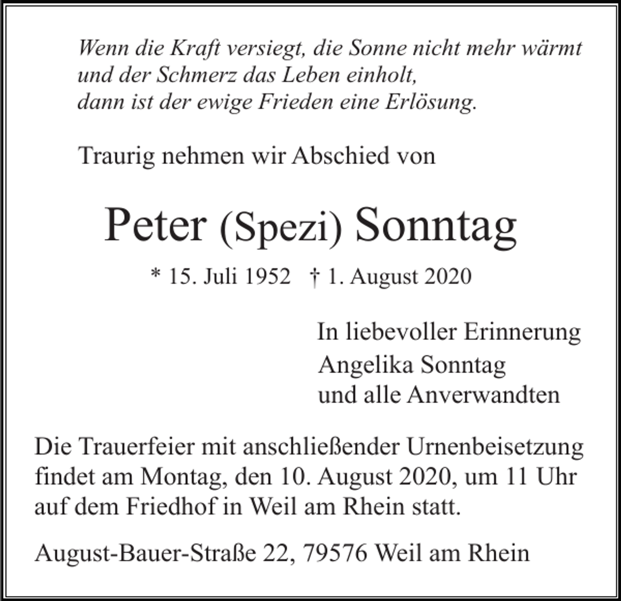 <p>Wenn die Kraft versiegt, die Sonne nicht mehr wärmt<br />und der Schmerz das Leben einholt,<br />dann ist der ewige Frieden eine Erlösung.</p><p>Traurig nehmen wir Abschied von</p><p>Peter (Spezi) Sonntag<br />* 15. Juli 1952 † 1. August 2020</p><p>In liebevoller Erinnerung<br />Angelika Sonntag<br />und alle Anverwandten<br />Die Trauerfeier mit anschließender Urnenbeisetzung<br />findet am Montag, den 10. August 2020, um 11 Uhr<br />auf dem Friedhof in Weil am Rhein statt.<br />August-Bauer-Straße 22, 79576 Weil am Rhein</p>