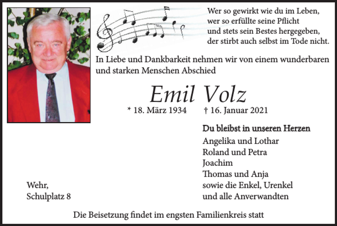 <p>Wer so gewirkt wie du im Leben,<br />wer so erfüllte seine Pﬂicht<br />und stets sein Bestes hergegeben,<br />der stirbt auch selbst im Tode nicht.</p><p>In Liebe und Dankbarkeit nehmen wir von einem wunderbaren<br />und starken Menschen Abschied</p><p>Emil Volz<br />* 18. März 1934</p><p>Wehr,<br />Schulplatz 8</p><p>† 16. Januar 2021<br />Du bleibst in unseren Herzen<br />Angelika und Lothar<br />Roland und Petra<br />Joachim<br />Thomas und Anja<br />sowie die Enkel, Urenkel<br />und alle Anverwandten</p><p>Die Beisetzung ﬁndet im engsten Familienkreis statt</p>