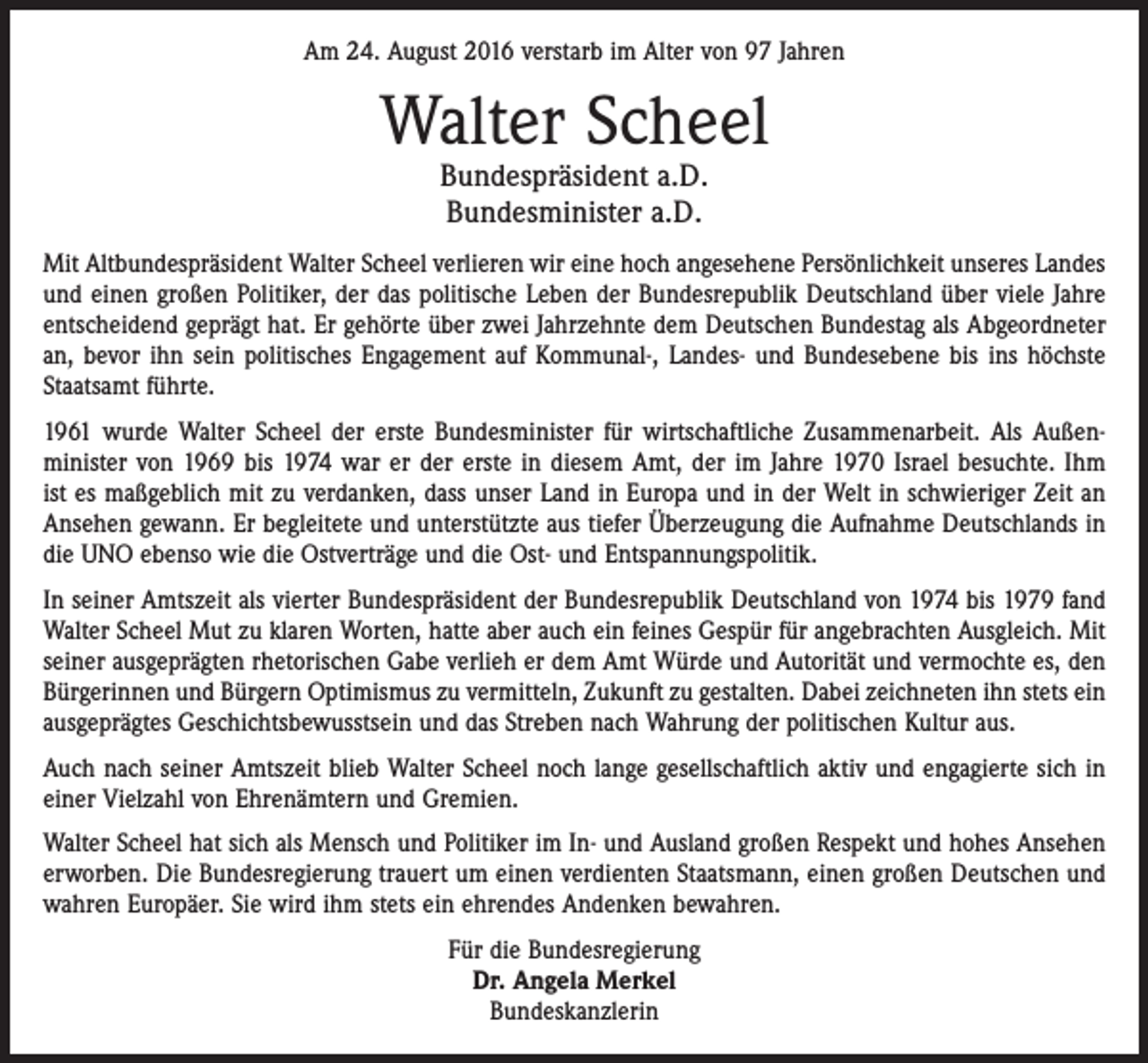 <p>Am 24. August 2016 verstarb im Alter von 97 Jahren</p><p>Walter Scheel<br />Bundespräsident a.D.<br />Bundesminister a.D.</p><p>Mit Altbundespräsident Walter Scheel verlieren wir eine hoch angesehene Persönlichkeit unseres Landes<br />und einen großen Politiker, der das politische Leben der Bundesrepublik Deutschland über viele Jahre<br />entscheidend geprägt hat. Er gehörte über zwei Jahrzehnte dem Deutschen Bundestag als Abgeordneter<br />an, bevor ihn sein politisches Engagement auf Kommunal-, Landes- und Bundesebene bis ins höchste<br />Staatsamt führte.<br />1961 wurde Walter Scheel der erste Bundesminister für wirtschaftliche Zusammenarbeit. Als Außen­<br />minister von 1969 bis 1974 war er der erste in diesem Amt, der im Jahre 1970 Israel besuchte. Ihm<br />ist es maßgeblich mit zu verdanken, dass unser Land in Europa und in der Welt in schwieriger Zeit an<br />Ansehen gewann. Er begleitete und unterstützte aus tiefer Überzeugung die Aufnahme Deutschlands in<br />die UNO ebenso wie die Ostverträge und die Ost- und Entspannungspolitik.<br />In seiner Amtszeit als vierter Bundespräsident der Bundesrepublik Deutschland von 1974 bis 1979 fand<br />Walter Scheel Mut zu klaren Worten, hatte aber auch ein feines Gespür für angebrachten Ausgleich. Mit<br />seiner ausgeprägten rhetorischen Gabe verlieh er dem Amt Würde und Autorität und vermochte es, den<br />Bürgerinnen und Bürgern Optimismus zu vermitteln, Zukunft zu gestalten. Dabei zeichneten ihn stets ein<br />ausgeprägtes Geschichtsbewusstsein und das Streben nach Wahrung der politischen Kultur aus.<br />Auch nach seiner Amtszeit blieb Walter Scheel noch lange gesellschaftlich aktiv und engagierte sich in<br />einer Vielzahl von Ehrenämtern und Gremien.<br />Walter Scheel hat sich als Mensch und Politiker im In- und Ausland großen Respekt und hohes Ansehen<br />erworben. Die Bundesregierung trauert um einen verdienten Staatsmann, einen großen Deutschen und<br />wahren Europäer. Sie wird ihm stets ein ehrendes Andenken bewahren.<br />Für die Bundesregierung<br />Dr. Angela Merkel<br />Bundeskanzlerin</p>