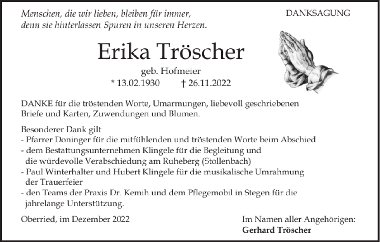 <p>Menschen, die wir lieben, bleiben für immer,<br />denn sie hinterlassen Spuren in unseren Herzen.</p><p>DANKSAGUNG</p><p>Erika Tröscher<br />geb. Hofmeier<br />* 13.02.1930<br />† 26.11.2022<br />DANKE für die tröstenden Worte, Umarmungen, liebevoll geschriebenen<br />Briefe und Karten, Zuwendungen und Blumen.<br />Besonderer Dank gilt<br />- Pfarrer Doninger für die mitfühlenden und tröstenden Worte beim Abschied<br />- dem Bestattungsunternehmen Klingele für die Begleitung und<br />die würdevolle Verabschiedung am Ruheberg (Stollenbach)<br />- Paul Winterhalter und Hubert Klingele für die musikalische Umrahmung<br />der Trauerfeier<br />- den Teams der Praxis Dr. Kemih und dem Pflegemobil in Stegen für die<br />jahrelange Unterstützung.<br />Oberried, im Dezember 2022</p><p>Im Namen aller Angehörigen:<br />Gerhard Tröscher</p>