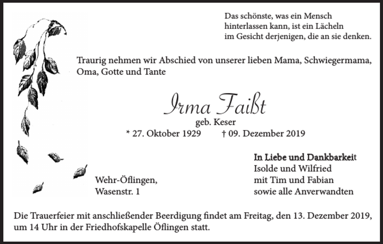 <p>Das schönste, was ein Mensch<br />hinterlassen kann, ist ein Lächeln<br />im Gesicht derjenigen, die an sie denken.</p><p>Traurig nehmen wir Abschied von unserer lieben Mama, Schwiegermama,<br />Oma, Gotte und Tante</p><p>Irma Faißt<br />geb. Keser<br />* 27. Oktober 1929<br />† 09. Dezember 2019</p><p>Wehr-Öflingen,<br />Wasenstr. 1</p><p>In Liebe und Dankbarkeit<br />Isolde und Wilfried<br />mit Tim und Fabian<br />sowie alle Anverwandten</p><p>Die Trauerfeier mit anschließender Beerdigung findet am Freitag, den 13. Dezember 2019,<br />um 14 Uhr in der Friedhofskapelle Öflingen statt.</p>