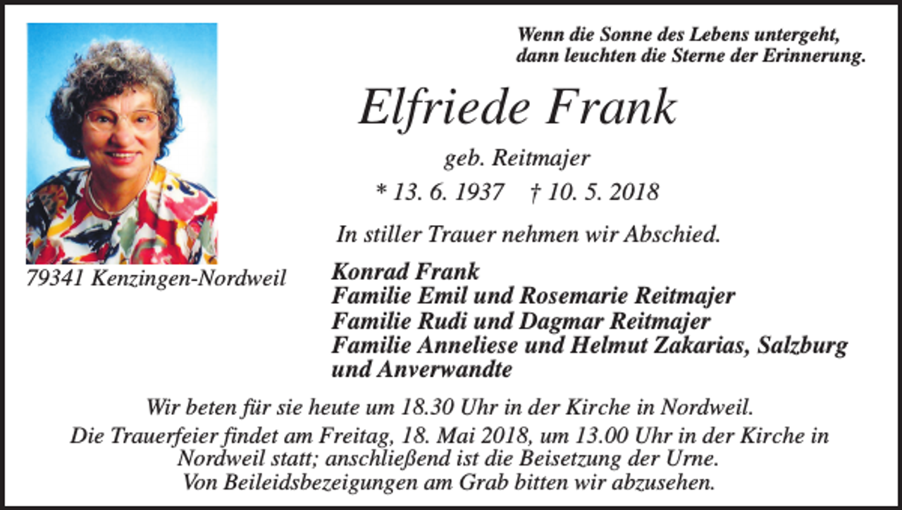<p>Wenn die Sonne des Lebens untergeht,<br />dann leuchten die Sterne der Erinnerung.</p><p>Elfriede Frank<br />geb. Reitmajer<br />* 13. 6. 1937 † 10. 5. 2018<br />In stiller Trauer nehmen wir Abschied.<br />Konrad Frank<br />Familie Emil und Rosemarie Reitmajer<br />Familie Rudi und Dagmar Reitmajer<br />Familie Anneliese und Helmut Zakarias, Salzburg<br />und Anverwandte<br />Wir beten für sie heute um 18.30 Uhr in der Kirche in Nordweil.<br />Die Trauerfeier findet am Freitag, 18. Mai 2018, um 13.00 Uhr in der Kirche in<br />Nordweil statt; anschließend ist die Beisetzung der Urne.<br />Von Beileidsbezeigungen am Grab bitten wir abzusehen.</p><p>79341 Kenzingen-Nordweil</p>