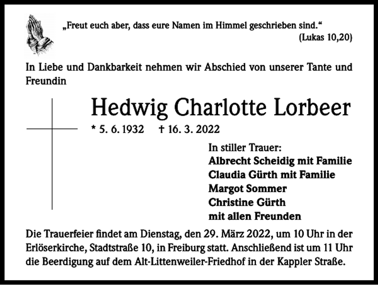 <p>„Freut euch aber, dass eure Namen im Himmel geschrieben sind.“</p><p>(Lukas 10,20)</p><p>In Liebe und Dankbarkeit nehmen wir Abschied von unserer Tante und<br />Freundin</p><p>Hedwig Charlotte Lorbeer<br />* 5. 6. 1932</p><p>† 16. 3. 2022<br />In stiller Trauer:<br />Albrecht Scheidig mit Familie<br />Claudia Gürth mit Familie<br />Margot Sommer<br />Christine Gürth<br />mit allen Freunden</p><p>Die Trauerfeier findet am Dienstag, den 29. März 2022, um 10 Uhr in der<br />Erlöserkirche, Stadtstraße 10, in Freiburg statt. Anschließend ist um 11 Uhr<br />die Beerdigung auf dem Alt-Littenweiler-Friedhof in der Kappler Straße.</p>