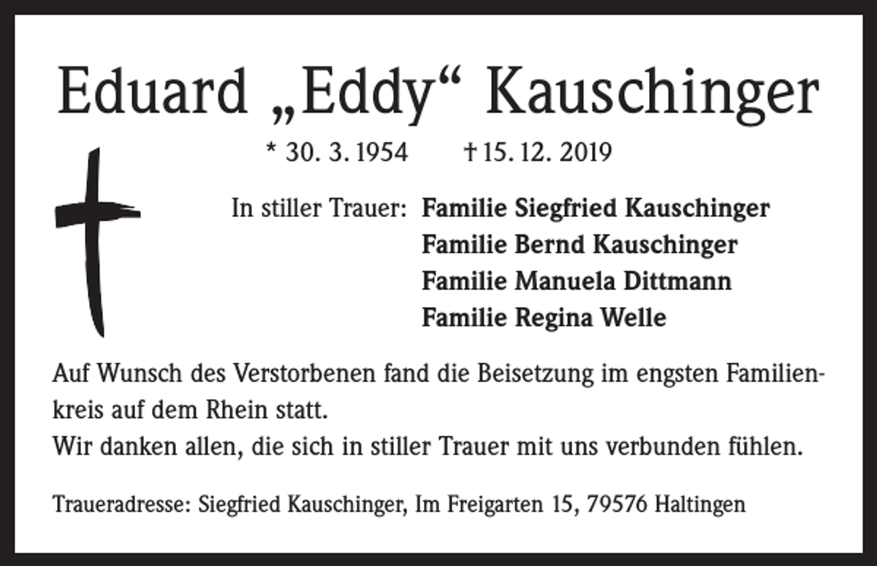 <p>Eduard „Eddy“ Kauschinger<br />* 30. 3. 1954 † 15. 12. 2019<br />In stiller Trauer: Familie Siegfried Kauschinger<br />Familie Bernd Kauschinger<br />Familie Manuela Dittmann<br />Familie Regina Welle<br />Auf Wunsch des Verstorbenen fand die Beisetzung im engsten Familienkreis auf dem Rhein statt.<br />Wir danken allen, die sich in stiller Trauer mit uns verbunden fühlen.<br />Traueradresse: Siegfried Kauschinger, Im Freigarten 15, 79576 Haltingen</p>