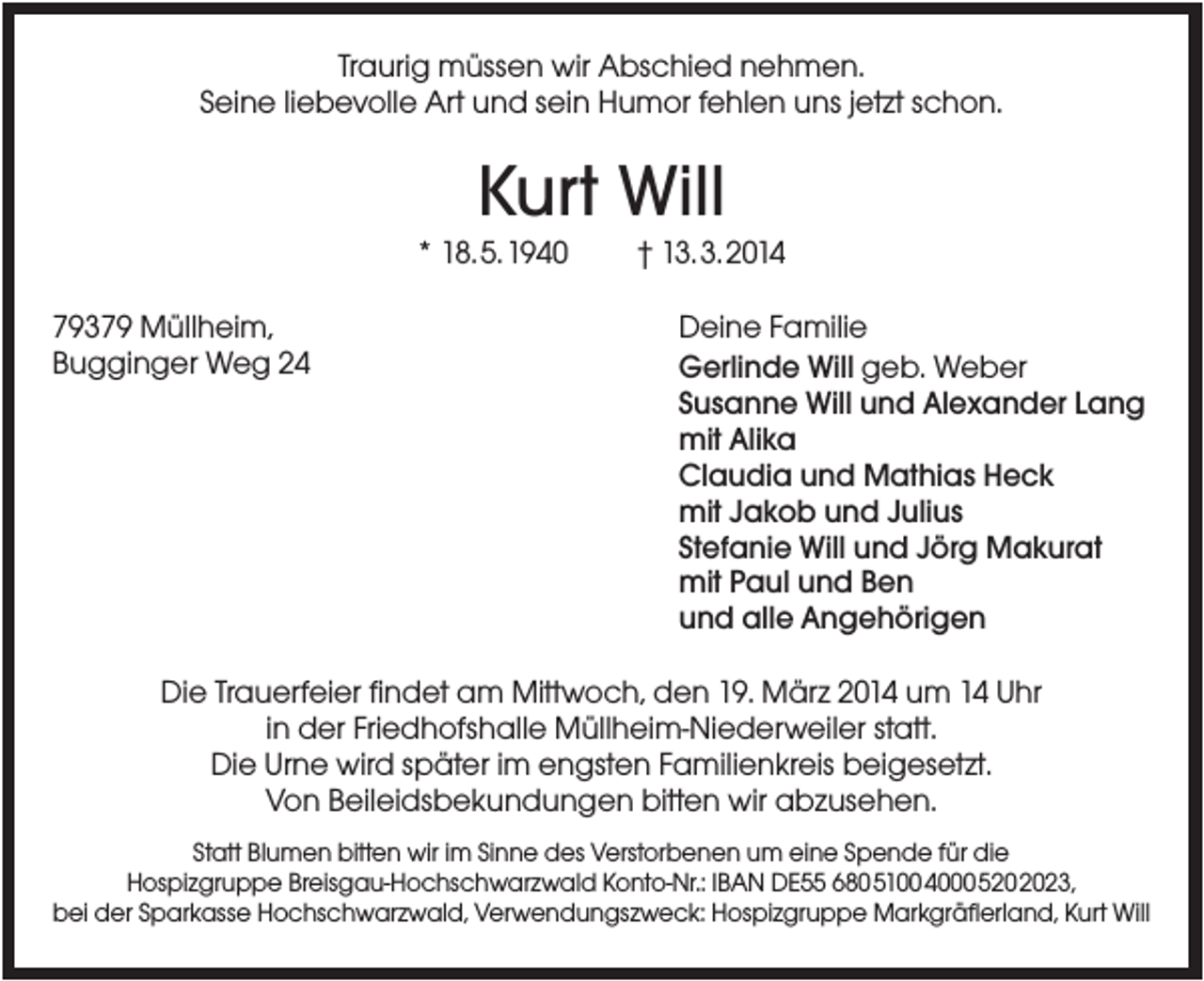 <p>Traurig müssen wir Abschied nehmen.<br />Seine liebevolle Art und sein Humor fehlen uns jetzt schon.</p><p>Kurt Will<br />* 18.5.1940<br />79379 Müllheim,<br />Bugginger Weg 24</p><p>† 13.3.2014<br />Deine Familie<br />Gerlinde Will geb. Weber<br />Susanne Will und Alexander Lang<br />mit Alika<br />Claudia und Mathias Heck<br />mit Jakob und Julius<br />Stefanie Will und Jörg Makurat<br />mit Paul und Ben<br />und alle Angehörigen</p><p>Die Trauerfeier findet am Mittwoch, den 19. März 2014 um 14 Uhr<br />in der Friedhofshalle Müllheim-Niederweiler statt.<br />Die Urne wird später im engsten Familienkreis beigesetzt.<br />Von Beileidsbekundungen bitten wir abzusehen.<br />Statt Blumen bitten wir im Sinne des Verstorbenen um eine Spende für die<br />Hospizgruppe Breisgau-Hochschwarzwald Konto-Nr.: IBAN DE55 680510040005202023,<br />bei der Sparkasse Hochschwarzwald, Verwendungszweck: Hospizgruppe Markgräflerland, Kurt Will</p>