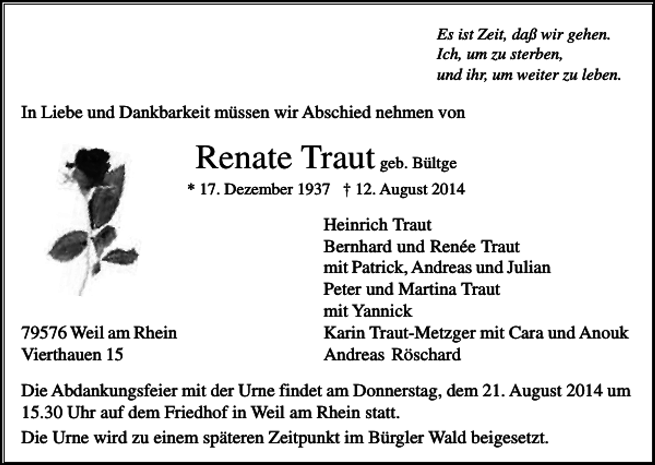 <p>Es ist Zeit, daß wir gehen.<br />Ich, um zu sterben,<br />und ihr, um weiter zu leben.</p><p>In Liebe und Dankbarkeit müssen wir Abschied nehmen von</p><p>Renate Traut geb. Bültge<br />* 17. Dezember 1937 † 12. August 2014</p><p>79576 Weil am Rhein<br />Vierthauen 15</p><p>Heinrich Traut<br />Bernhard und Renée Traut<br />mit Patrick, Andreas und Julian<br />Peter und Martina Traut<br />mit Yannick<br />Karin Traut-Metzger mit Cara und Anouk<br />Andreas Röschard</p><p>Die Abdankungsfeier mit der Urne findet am Donnerstag, dem 21. August 2014 um<br />15.30 Uhr auf dem Friedhof in Weil am Rhein statt.<br />Die Urne wird zu einem späteren Zeitpunkt im Bürgler Wald beigesetzt.</p>