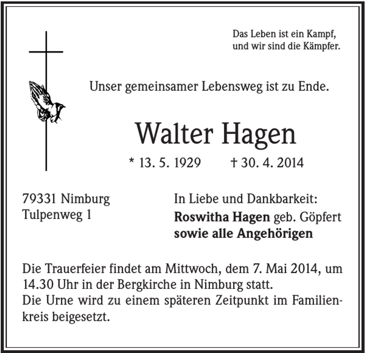 <p>Das Leben ist ein Kampf,<br />und wir sind die Kämpfer.</p><p>Unser gemeinsamer Lebensweg ist zu Ende.</p><p>Walter Hagen<br />* 13. 5. 1929<br />79331 Nimburg<br />Tulpenweg 1</p><p>† 30. 4. 2014</p><p>In Liebe und Dankbarkeit:<br />Roswitha Hagen geb. Göpfert<br />sowie alle Angehörigen</p><p>Die Trauerfeier findet am Mittwoch, dem 7. Mai 2014, um<br />14.30 Uhr in der Bergkirche in Nimburg statt.<br />Die Urne wird zu einem späteren Zeitpunkt im Familienkreis beigesetzt.</p>