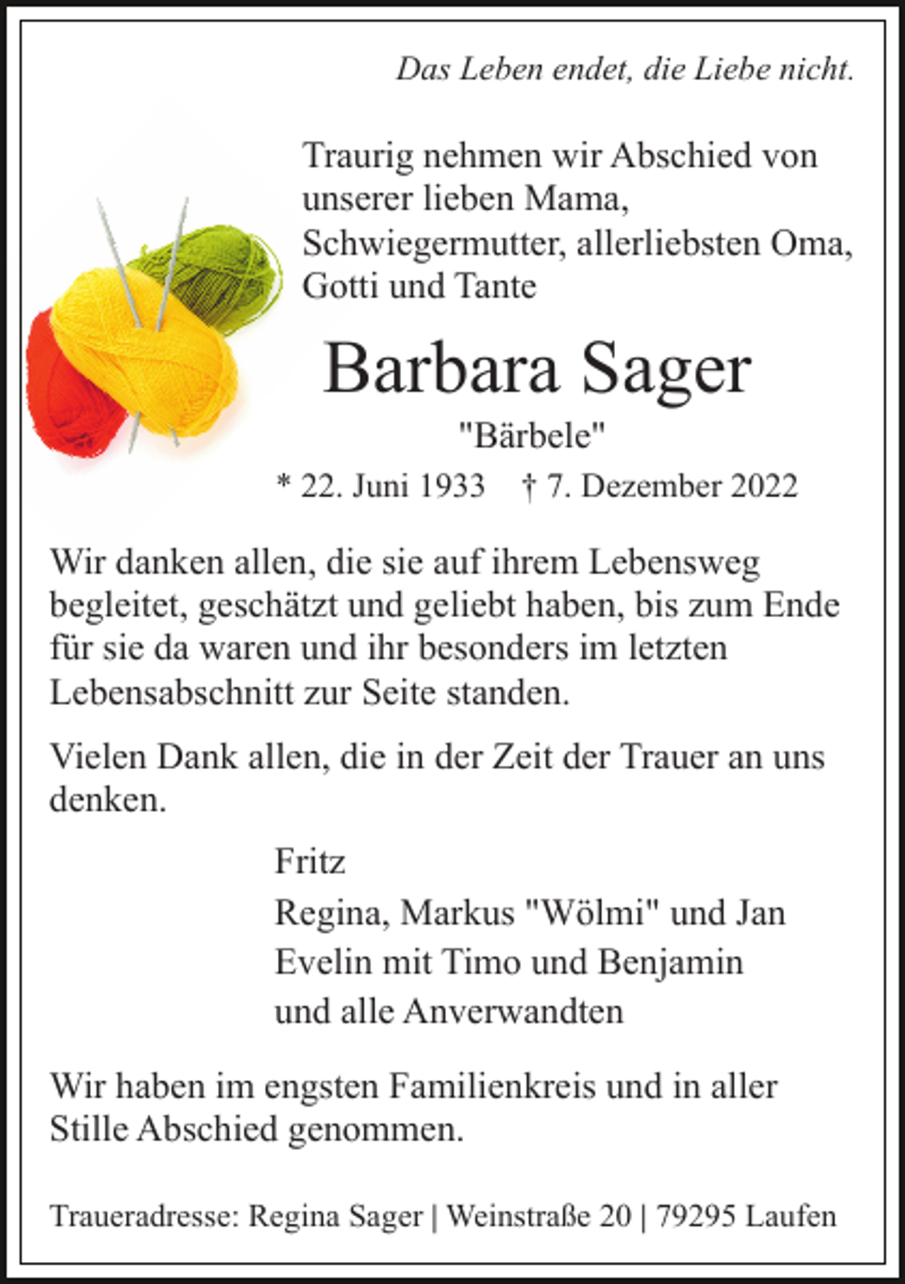 <p>Das Leben endet, die Liebe nicht.</p><p>Traurig nehmen wir Abschied von<br />unserer lieben Mama,<br />Schwiegermutter, allerliebsten Oma,<br />Gotti und Tante</p><p>Barbara Sager<br />"Bärbele"<br />* 22. Juni 1933 † 7. Dezember 2022</p><p>Wir danken allen, die sie auf ihrem Lebensweg<br />begleitet, geschätzt und geliebt haben, bis zum Ende<br />für sie da waren und ihr besonders im letzten<br />Lebensabschnitt zur Seite standen.<br />Vielen Dank allen, die in der Zeit der Trauer an uns<br />denken.<br />Fritz<br />Regina, Markus "Wölmi" und Jan<br />Evelin mit Timo und Benjamin<br />und alle Anverwandten<br />Wir haben im engsten Familienkreis und in aller<br />Stille Abschied genommen.<br />Traueradresse: Regina Sager | Weinstraße 20 | 79295 Laufen</p>