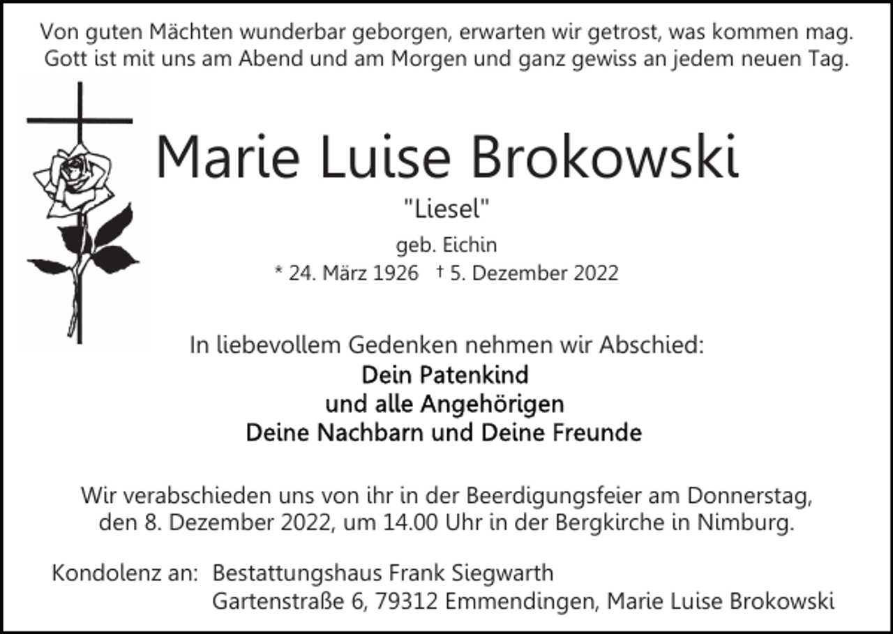 <p>Von guten Mächten wunderbar geborgen, erwarten wir getrost, was kommen mag.<br />Gott ist mit uns am Abend und am Morgen und ganz gewiss an jedem neuen Tag.</p><p>Marie Luise Brokowski<br />"Liesel"<br />geb. Eichin<br />* 24. März 1926 † 5. Dezember 2022</p><p>In liebevollem Gedenken nehmen wir Abschied:</p><p>Wir verabschieden uns von ihr in der Beerdigungsfeier am Donnerstag,<br />den 8. Dezember 2022, um 14.00 Uhr in der Bergkirche in Nimburg.<br />Kondolenz an: Bestattungshaus Frank Siegwarth<br />Gartenstraße 6, 79312 Emmendingen, Marie Luise Brokowski</p>