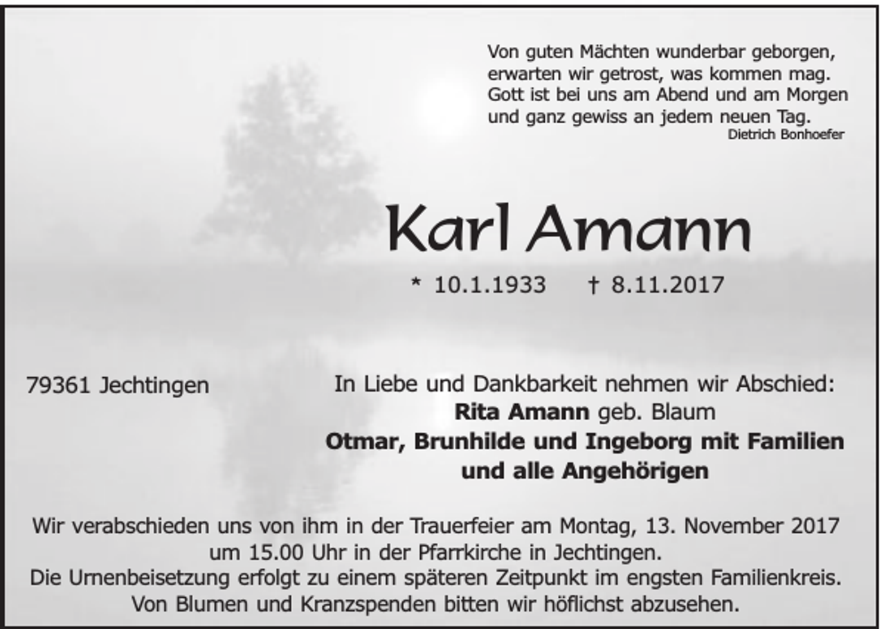 <p>VVon<br />o n gguten<br />u te n Mächten<br />M ä c h te n wunderbar<br />w u n d e rb a r geborgen,<br />ge b o rg e n ,<br />e rw a rte n wir<br />w ir getrost,<br />ge tro s t, was<br />wa s kommen<br />k o m m e n mag.<br />mag.<br />erwarten<br />istt bei<br />GGott<br />o tt is<br />be i uns<br />un s am<br />a m AAbend<br />b e n d und<br />u n d aam<br />m MMorgen<br />o rg e n<br />u n d gganz<br />a n z gewiss<br />g e w is s an<br />a n jjedem<br />e d e m n neuen<br />e u e n TTag.<br />ag.<br />und<br />DDietrich<br />ie tric h Bonhoefer<br />B o n h o e fe r</p><p>KKarl<br />a rl Amann<br />A mann<br />** 10.1.1933<br />1 0. 1. 1 9</p><p>779361<br />9 3 6 1 JJechtingen<br />e c h tin g e n</p><p>†<br />† 8.<br />8.11.2017<br />. 2 0 1 7</p><p>In LLiebe<br />In<br />ie b e und<br />u n d Dankbarkeit<br />D a n k b a rk e it nehmen<br />ne h m e n wir<br />w ir Abschied:<br />Ab s c h ie d :<br />RRita<br />it a Amann<br />A m a n n geb.<br />g e b . Blaum<br />Bla u m<br />Otmar,<br />O t m a r , Brunhilde<br />Br u n h ild e und<br />u n d IIngeborg<br />n g e b o r g mit<br />m it Familien<br />F a m ilie n<br />u n d aalle<br />lle Angehörigen<br />A n g e h ö r ig e n<br />und</p><p>WWir<br />ir verabschieden<br />ve ra b s c h ie d e n uuns<br />n s von<br />v o n i ihm<br />h m i in<br />n dder<br />e r Trauerfeier<br />Tra u e rfe ie r am<br />am MMontag,<br />o n ta g , 13.<br />13 . November<br />No v e m b e r 2017<br />20 1 7<br />u m 5.00<br />5 . Uhr<br />U h r in<br />e r Pfarrkirche<br />Pfa rrk irc h e iin<br />n JJechtingen.<br />e c h tin g e n .<br />um<br />in dder<br />D ie Urnenbeisetzung<br />U rn e n b e is e tz u n g eerfolgt<br />rfo lg t zu<br />zu eeinem<br />in e m s späteren<br />p ä te re n Zeitpunkt<br />Z e itp u n k t im<br />n g s te n FFamilienkreis.<br />a m ilie n k re is .<br />Die<br />ime engsten<br />Von<br />V o n Blumen<br />B lu m e n uund<br />n d Kranzspenden<br />K ra n z s p e n d e n bbitten<br />itte n wir<br />w ir höflichst<br />hö flic h s t abzusehen.<br />ab z u s e h e n .</p>