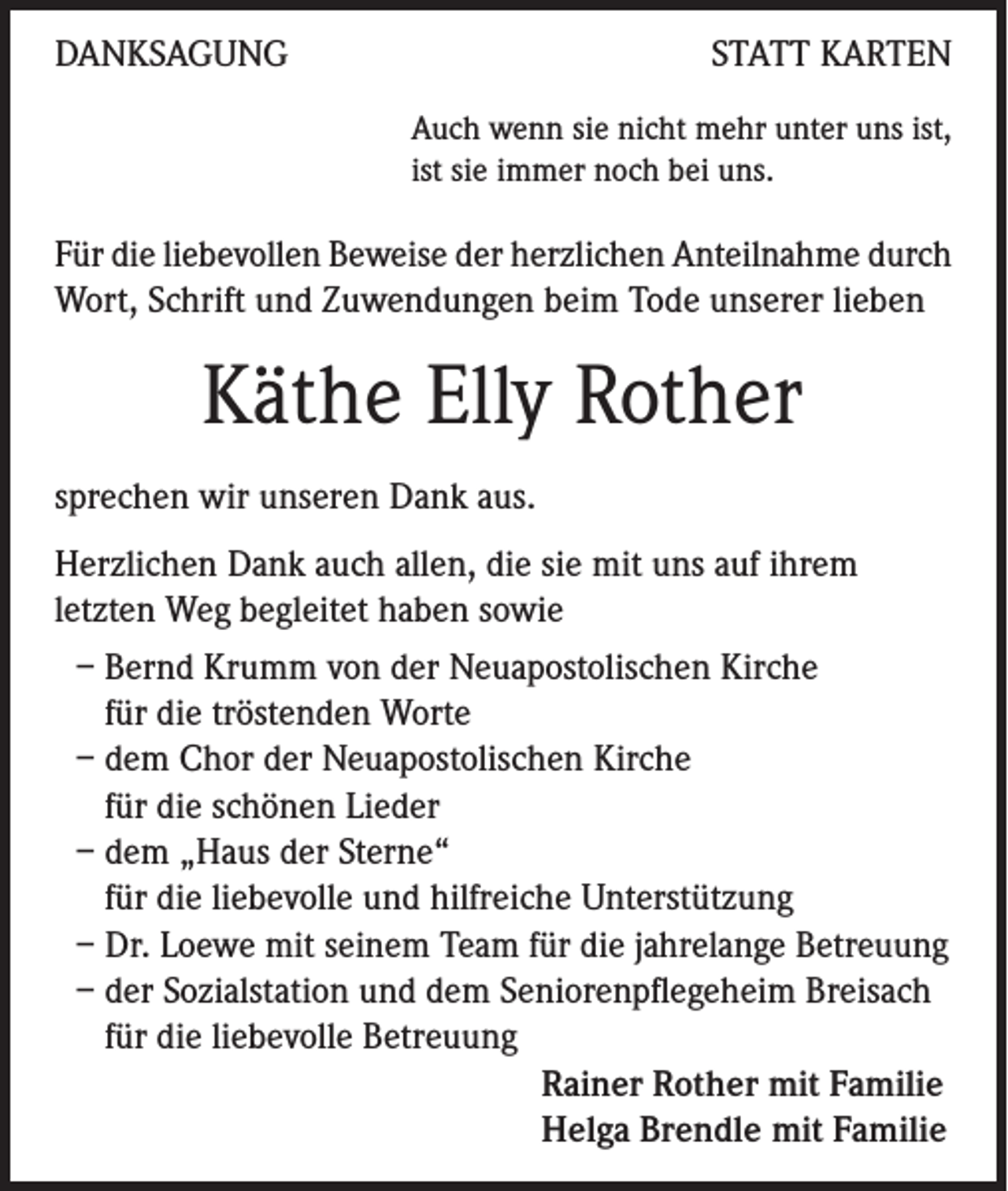 <p>DANKSAGUNG</p><p>STATT KARTEN<br />Auch wenn sie nicht mehr unter uns ist,<br />ist sie immer noch bei uns.</p><p>Für die liebevollen Beweise der herzlichen Anteilnahme durch<br />Wort, Schrift und Zuwendungen beim Tode unserer lieben</p><p>Käthe Elly Rother<br />sprechen wir unseren Dank aus.<br />Herzlichen Dank auch allen, die sie mit uns auf ihrem<br />letzten Weg begleitet haben sowie<br />– Bernd Krumm von der Neuapostolischen Kirche<br />für die tröstenden Worte<br />– dem Chor der Neuapostolischen Kirche<br />für die schönen Lieder<br />– dem „Haus der Sterne“<br />für die liebevolle und hilfreiche Unterstützung<br />– Dr. Loewe mit seinem Team für die jahrelange Betreuung<br />– der Sozialstation und dem Seniorenpflegeheim Breisach<br />für die liebevolle Betreuung<br />Rainer Rother mit Familie<br />Helga Brendle mit Familie</p>