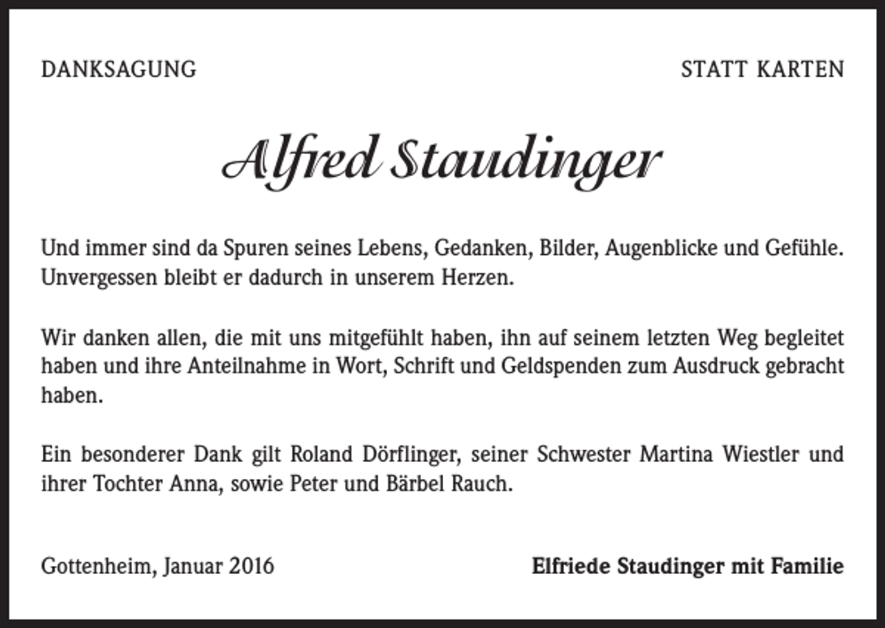 <p>DANKSAGUNG</p><p>STATT KARTEN</p><p>Alfred Staudinger<br />Und immer sind da Spuren seines Lebens, Gedanken, Bilder, Augenblicke und Gefühle.<br />Unvergessen bleibt er dadurch in unserem Herzen.<br />Wir danken allen, die mit uns mitgefühlt haben, ihn auf seinem letzten Weg begleitet<br />haben und ihre Anteilnahme in Wort, Schrift und Geldspenden zum Ausdruck gebracht<br />haben.<br />Ein besonderer Dank gilt Roland Dörflinger, seiner Schwester Martina Wiestler und<br />ihrer Tochter Anna, sowie Peter und Bärbel Rauch.<br />Gottenheim, Januar 2016</p><p>Elfriede Staudinger mit Familie</p>