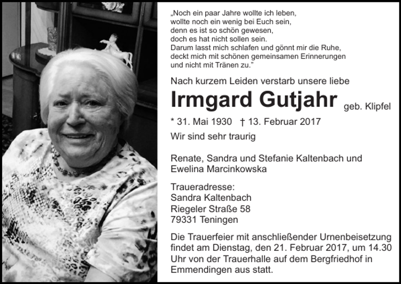 <p>„Noch ein paar Jahre wollte ich leben,<br />wollte noch ein wenig bei Euch sein,<br />denn es ist so schön gewesen,<br />doch es hat nicht sollen sein.<br />Darum lasst mich schlafen und gönnt mir die Ruhe,<br />deckt mich mit schönen gemeinsamen Erinnerungen<br />und nicht mit Tränen zu.”</p><p>Nach kurzem Leiden verstarb unsere liebe</p><p>Irmgard Gutjahr</p><p>geb. Klipfel</p><p>* 31. Mai 1930 † 13. Februar 2017<br />Wir sind sehr traurig<br />Renate, Sandra und Stefanie Kaltenbach und<br />Ewelina Marcinkowska<br />Traueradresse:<br />Sandra Kaltenbach<br />Riegeler Straße 58<br />79331 Teningen<br />Die Trauerfeier mit anschließender Urnenbeisetzung<br />findet am Dienstag, den 21. Februar 2017, um 14.30<br />Uhr von der Trauerhalle auf dem Bergfriedhof in<br />Emmendingen aus statt.</p>