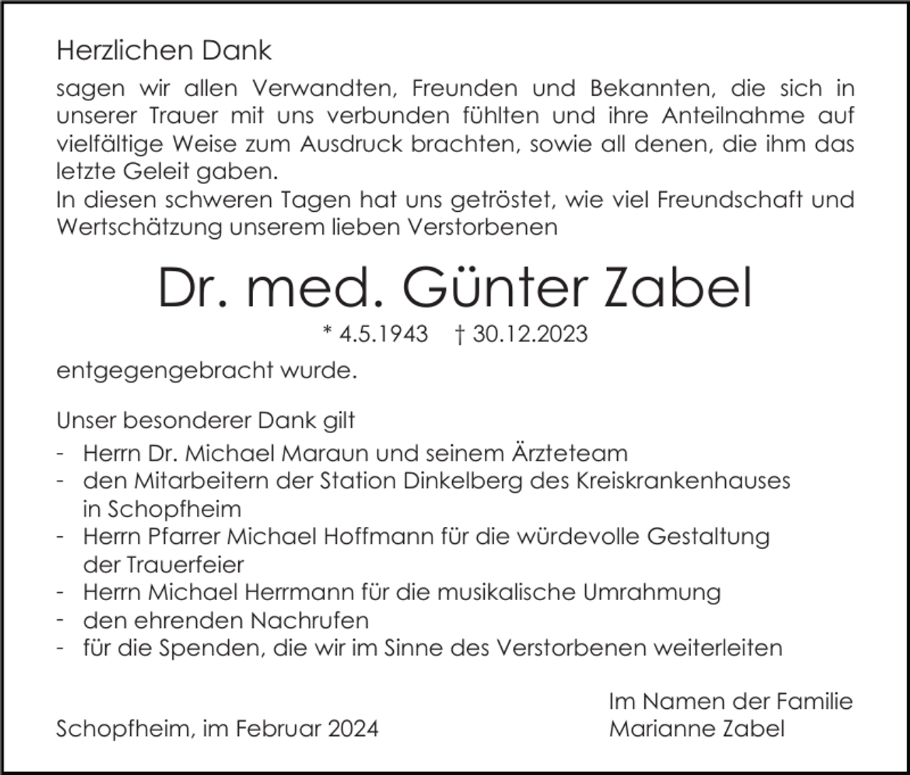 <p>Herzlichen Dank<br />sagen wir allen Verwandten, Freunden und Bekannten, die sich in<br />unserer Trauer mit uns verbunden fühlten und ihre Anteilnahme auf<br />vielfältige Weise zum Ausdruck brachten, sowie all denen, die ihm das<br />letzte Geleit gaben.<br />In diesen schweren Tagen hat uns getröstet, wie viel Freundschaft und<br />Wertschätzung unserem lieben Verstorbenen</p><p>Dr. med. Günter Zabel<br />* 4.5.1943</p><p>† 30.12.2023</p><p>entgegengebracht wurde.<br />Unser besonderer Dank gilt<br />- Herrn Dr. Michael Maraun und seinem Ärzteteam<br />- den Mitarbeitern der Station Dinkelberg des Kreiskrankenhauses<br />in Schopfheim<br />- Herrn Pfarrer Michael Hoffmann für die würdevolle Gestaltung<br />der Trauerfeier<br />- Herrn Michael Herrmann für die musikalische Umrahmung<br />- den ehrenden Nachrufen<br />- für die Spenden, die wir im Sinne des Verstorbenen weiterleiten<br />Schopfheim, im Februar 2024</p><p>Im Namen der Familie<br />Marianne Zabel</p>
