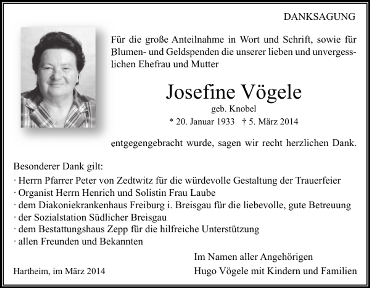 <p>DANKSAGUNG<br />Für die große Anteilnahme in Wort und Schrift, sowie für<br />Blumen- und Geldspenden die unserer lieben und unvergess<br />unvergesslichen Ehefrau und Mutter</p><p>Josefine Vögele<br />geb. Knobel<br />* 20. Januar 1933 † 5. März 2014</p><p>entgegengebracht wurde, sagen wir recht herzlichen Dank.<br />Besonderer Dank gilt:<br />· Herrn Pfarrer Peter von Zedtwitz für die würdevolle Gestaltung der Trauerfeier<br />· Organist Herrn Henrich und Solistin Frau Laube<br />· dem Diakoniekrankenhaus Freiburg i. Breisgau für die liebevolle, gute Betreuung<br />· der Sozialstation Südlicher Breisgau<br />· dem Bestattungshaus Zepp für die hilfreiche Unterstützung<br />· allen Freunden und Bekannten<br />Hartheim, im März 2014</p><p>Im Namen aller Angehörigen<br />Hugo Vögele mit Kindern und Familien</p>